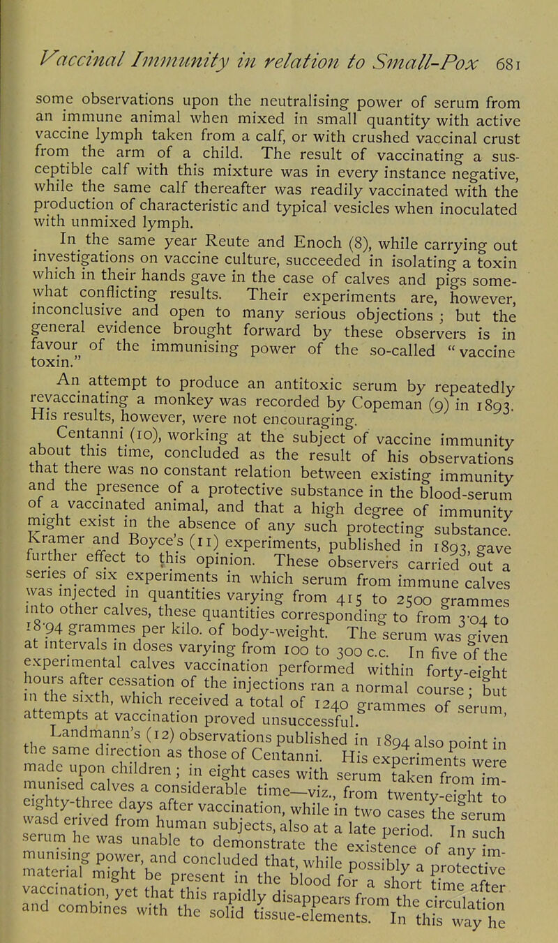 some observations upon the neutralising power of serum from an immune animal when mixed in small quantity with active vaccine lymph taken from a calf, or with crushed vaccinal crust from the arm of a child. The result of vaccinating a sus- ceptible calf with this mixture was in every instance negative, while the same calf thereafter was readily vaccinated with the production of characteristic and typical vesicles when inoculated with unmixed lymph. In^ the same year Reute and Enoch (8), while carrying out investigations on vaccine culture, succeeded in isolating a toxin which in their hands gave in the case of calves and pigs some- what conflicting results. Their experiments are, however, mconclusive and open to many serious objections ; but the general evidence brought forward by these observers is in favour of the immunising power of the so-called vaccine toxm. An attempt to produce an antitoxic serum by repeatedly revaccmatmg a monkey was recorded by Copeman (9) in 1893. His results, however, were not encouraging. Centanni (10), working at the subject of vaccine immunity about this time, concluded as the result of his observations that there was no constant relation between existing immunity and the presence of a protective substance in the blood-serum of a vaccinated animal, and that a high degree of immunity might exist in the absence of any such protecting substance Kramer and Boyce s (11) experiments, published in 1893, gave further effect to this opinion. These observers carried out a series of six experiments in which serum from immune calves was injected m quantities varying from 415 to 2500 grammes into other calves, these quantities corresponding to from 3-04 to 18-94 grammes per kilo, of body-weight. The serum was given at intervals in doses varying from 100 to 300 c.c. In five of the experimental calves vaccination performed within forty-eight hours after cessation of the injections ran a normal course bu in the sixth, which received a total of 1240 grammes of serum attempts at vaccination proved unsuccessful ' Landniann's (12) observations published in 1894 also point in the same direction as those of Centanni. His exptiments were made upon children; in eight cases with serum Lken from ir^ munised calves a considerable time-viz., from twenty eWit To eighty-three days after vaccination, while in two clses the f^^^^^^