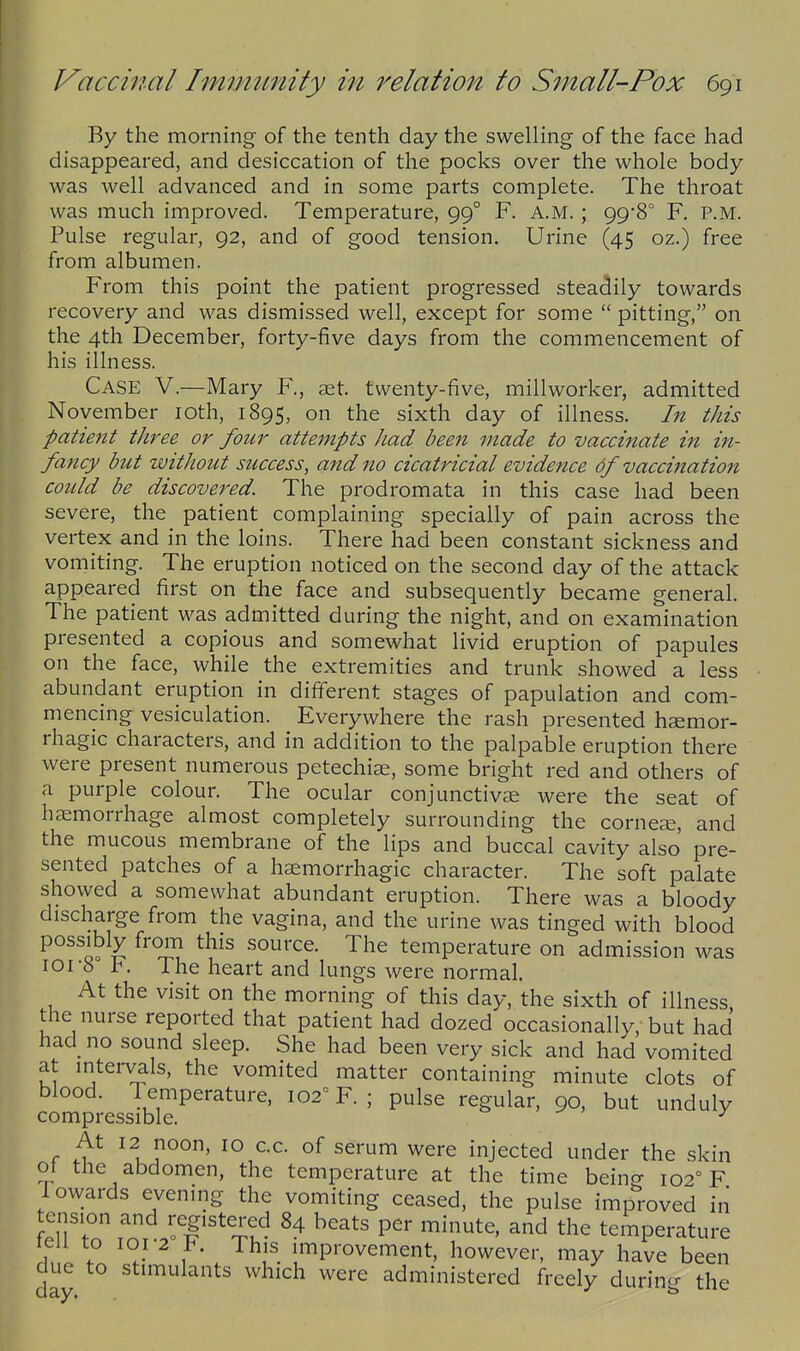 By the morning- of the tenth day the swelling of the face had disappeared, and desiccation of the pocks over the whole body was well advanced and in some parts complete. The throat was much improved. Temperature, 99° F. A.M.; 99*8° F. P.M. Pulse regular, 92, and of good tension. Urine (45 oz.) free from albumen. From this point the patient progressed steadily towards recovery and was dismissed well, except for some  pitting, on the 4th December, forty-five days from the commencement of his illness. Case V.—Mary F., set. twenty-five, millworker, admitted November loth, 1895, on the sixth day of illness. In this patient three or four attempts had been made to vaccinate in in- fancy but without success, and no cicatricial evidence of vacchiation could be discovered. The prodromata in this case had been severe, the patient complaining specially of pain across the vertex and in the loins. There had been constant sickness and vomiting. The eruption noticed on the second day of the attack appeared first on the face and subsequently became general. The patient was admitted during the night, and on examination presented a copious and somewhat livid eruption of papules on the face, while the extremities and trunk showed a less abundant eruption in different stages of papulation and com- mencing vesiculation. Everywhere the rash presented haemor- rhagic characters, and in addition to the palpable eruption there were present numerous petechias, some bright red and others of a purple colour. The ocular conjunctivae were the seat of haemorrhage almost completely surrounding the cornese, and the mucous membrane of the lips and buccal cavity also pre- sented patches of a haemorrhagic character. The soft palate showed a somewhat abundant eruption. There was a bloody discharge from the vagina, and the urine was tinged with blood possibly from this source. The temperature on admission was I0I-8 1^. The heart and lungs were normal. At the visit on the morning of this day, the sixth of illness the nurse reported that patient had dozed occasionally, but had had no sound sleep. She had been very sick and had vomited at intervals, the vomited matter containing minute clots of blood. Temperature, 102° F.; pulse regular, 90, but unduly compressible. ^ c 12 noon, 10 C.C. of serum were injected under the skin oi the abdomen, the temperature at the time being 102° F lowards evening the vomiting ceased, the pulse improved in £?tn ^nf..'T^%u- the temperature leii to loi 2 b. This improvement, however, may have been due to stimulants which were administered freely durin- the
