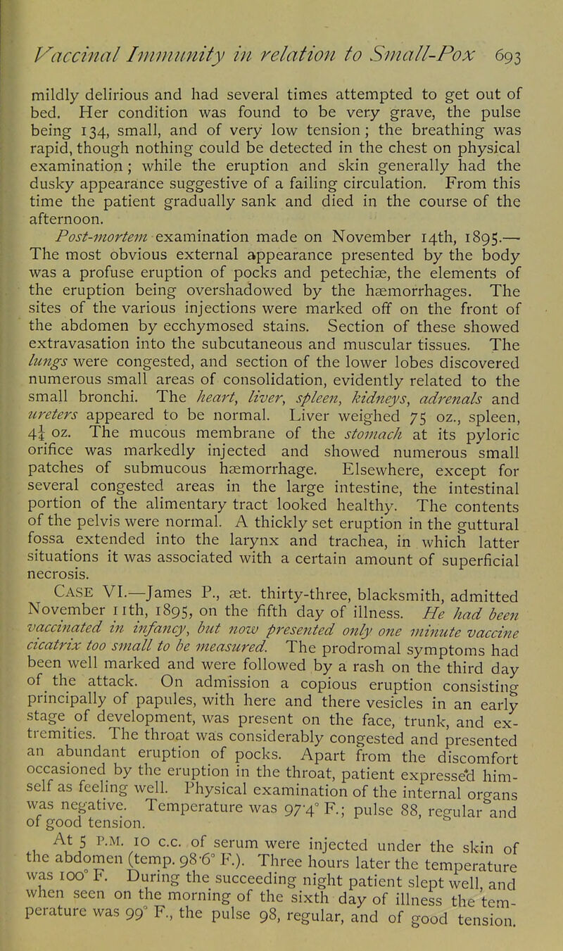 mildly delirious and had several times attempted to get out of bed. Her condition was found to be very grave, the pulse being 134, small, and of very low tension; the breathing was rapid, though nothing could be detected in the chest on physical examination; while the eruption and skin generally had the dusky appearance suggestive of a failing circulation. From this time the patient gradually sank and died in the course of the afternoon. Pos^-7norte7n exammsLtlon made on November 14th, 1895.— The most obvious external appearance presented by the body was a profuse eruption of pocks and petechias, the elements of the eruption being overshadowed by the haemorrhages. The sites of the various injections were marked off on the front of the abdomen by ecchymosed stains. Section of these showed extravasation into the subcutaneous and muscular tissues. The /un^s were congested, and section of the lower lobes discovered numerous small areas of consolidation, evidently related to the small bronchi. The keari, liver, spleen, kidneys, adrenals and ureters appeared to be normal. Liver weighed 75 oz., spleen, 4| oz. The mucous membrane of the stomach at its pyloric orifice was markedly injected and showed numerous small patches of submucous haemorrhage. Elsewhere, except for several congested areas in the large intestine, the intestinal portion of the alimentary tract looked healthy. The contents of the pelvis were normal. A thickly set eruption in the guttural fossa _ extended into the larynx and trachea, in which latter situations it was associated with a certain amount of superficial necrosis. Case VI,—James P., aet. thirty-three, blacksmith, admitted November iith, 1895, on the fifth day of illness. He had been vaccinated in infancy, but now presented only one minute vaccine cicatrix too small to be measured. The prodromal symptoms had been well marked and were followed by a rash on the third day of the attack. On admission a copious eruption consistino- principally of papules, with here and there vesicles in an early stage pf development, was present on the face, trunk, and ex- tremities. The throat was considerably congested and presented an abundant eruption of pocks. Apart from the discomfort occasioned by the eruption in the throat, patient expressed him- self as feeling well. Physical examination of the internal organs was negative. Temperature was 97-4° R; pulse 88, regular and of good tension. At 5 P.M. 10 c.c. of serum were injected under the skin of the abdomen (temp. 98-6° F.). Three hours later the temperature was 100° F. During the succeeding night patient slept well, and when seen on the morning of the sixth day of illness the tem- perature was 99^ F., the pulse 98, regular, and of good tension