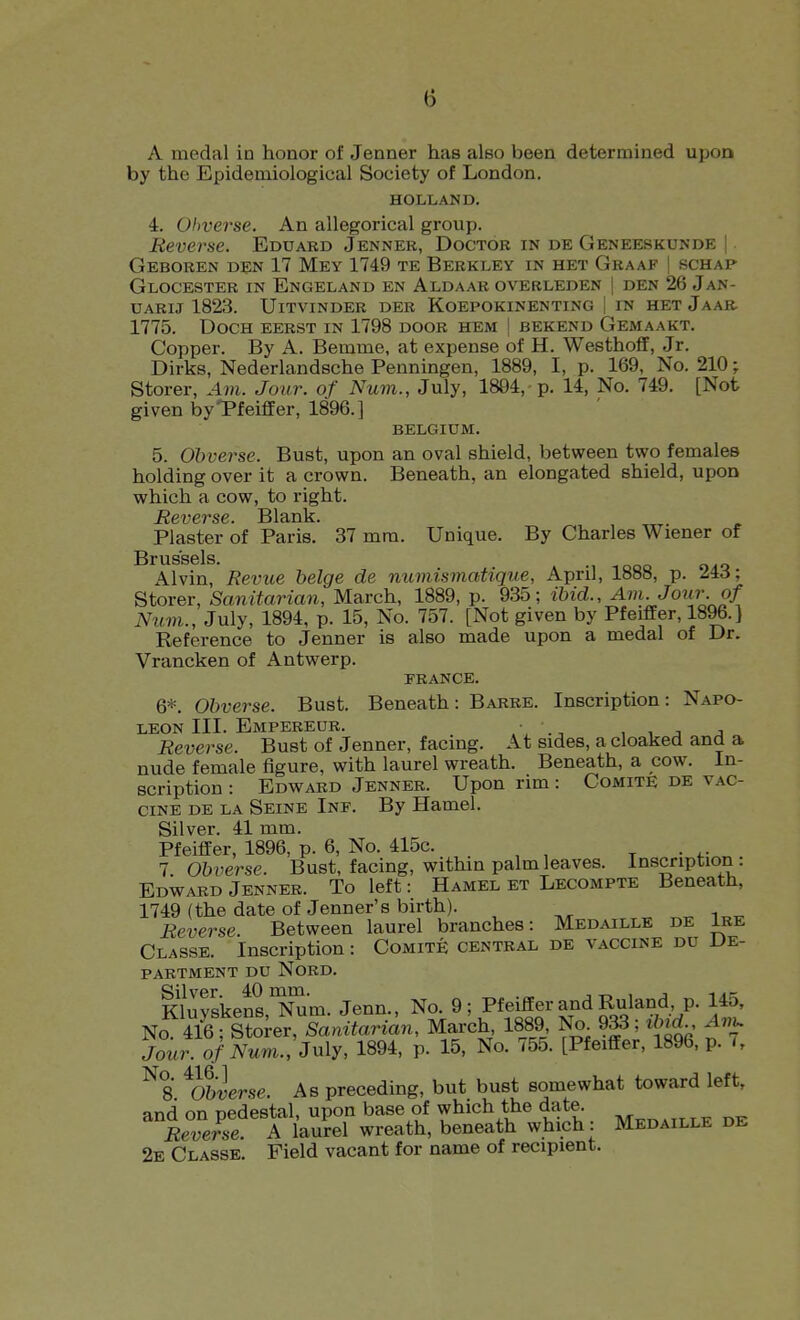 A medal in honor of Jenner has also been determined upon by the Epidemiological Society of London. HOLLAND. 4. Obverse. An allegorical group. Reverse. Eduard Jenner, Doctor in de Geneeskunde | Geboren den 17 Mey 1749 te Berkley in het Graaf | schap Glocester in Engeland en Aldaar overleden I den 26 Jan- UARij 1823. Uitvinder der Koepokinenting | in hetJaar 1775. DocH eerst in 1798 door hem j bekend Gemaakt. Copper. By A. Bemme, at expense of H. Westhoff, Jr. Dirks, Nederlandsche Penningen, 1889, I, p. 169, No. 210; Storer, Am. Jour, of Num., July, 1894,-p. 14, No. 749. [Not given byTfeiflfer, 1896.] BELGIUM. 5. Obverse. Bust, upon an oval shield, betv?een two females holding over it a crown. Beneath, an elongated shield, upon which a cow, to right. Reverse. Blank. Plaster of Paris. 37 mm. Unique. By Charles Wiener of Brussels. Alvin, Revue beige de numismatique, April, 1888, p. 24d; Storer, Sanitarian, March, 1889, p. 935; ibid.. Am. Jour of Num., July, 1894, p. 15, No. 757. [Not given by Pfeiffer, 1896.] Reference to Jenner is also made upon a medal of Dr. Vrancken of Antwerp. PRANCE. 6*. Obverse. Bust. Beneath: Barre. Inscription: Napo- leon III. Empereur. • , , J J Reverse. Bust of Jenner, facing. At sides, a cloaked and a nude female figure, with laurel wreath. Beneath, a cow. In- scription : Edward Jenner. Upon rim: ComitE de vac- cine DE LA Seine Inf. By Hamel. Silver. 41 mm. Pfeiffer, 1896, p. 6, No. 415c. t • 4-- 7 Obverse. Bust, facing, within palm leaves. Inscription: EdWard Jenner. To left: Hamel et Lecompte Beneath, 1749 (the date of Jenner's birth). ^ Reverse. Between laurel branches: Medaille de Ire Classe. Inscription: Comite central de vaccine du De- partment DU NORD. Kluvskens iJSm. Jenn., No. 9; Pfeiffer and Ruland, p. 145, No 4/6 ; Sore^^anifaHan, March 1889 No^ ?^; i/nrf-, Avu Jour, of Num., July, 1894, p. 15, No. 755. [Pfeiffer, 1896, p. >, ^8 ^Obverse. As preceding, but bust somewhat toward left, and on pedestal, upon base of which the date. Reverse A laurel wreath, beneath which: Medaille de 2e Classe. Field vacant for name of recipient.