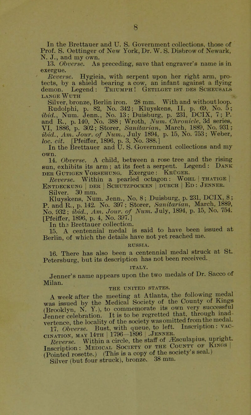 In the Brettauer and U. S. Government collections, those of Prof. S. Oettinger of New York, Dr. W. S. Disbrow of Newark, N. J., and my own. 13. Obverse. As preceding, save that engraver's name is in exergue. Reverse. Hygieia, with serpent upon her right arm, pro- tects, by a shield bearing a cow, an infant against a flying demon. Legend : Triumph ! Getilget ist des Scheusals LANGE WUTH Silver, bronze, Berlin iron. 28 mm. With and without loop. Rudolphi, p. 82, No. 342; Kluyskens, II, p. 69, No. 5; ibid., Num. Jenn., No. 13; Duisburg, p. 231, DCIX, 7; P. and R., p. 140, No. 388; Wroth, Num. Chronicle, 3d series, VI, 1886, p. 302; Storer, Sanitarian, March, 1889, No. 931; ibid.. Am. Jour, of Num., Julv 1894, p. 15, No. 753; Weber, loc. cit. [Pfeiffer, 1896, p. 3, No. 388.] In the Brettauer and U. S. Government collections and my own. 14. Obverse. A child, between a rose tree and the rising sun, exhibits its arm ; at its feet a serpent. Legend : Dank DER GuTiGEN VoRSEHUNG. Exergue : Kruger. Reverse. Within a pearled octagon: Wohl | thatige | EnTDECKUNG I DER | SCHUTZPOCKEN | DURCH | Ed : JeNNER. Silver. 30 mm. Kluyskens, Num. Jenn., No. 8; Duisburg, p. 231, DCIX, 8: P and R., p. 142. No. 397; Storer, Sanitarian, March, 1889, No. 932; ibid.. Am. Jour, of Num. July, 1894, p. 15, No. 754. [PfeifEer, 1896, p. 4, No. 397.] In th3 Brettauer collection. 15. A centennial medal is said to have been issued at Berlin, of which the details have not yet reached me. RUSSIA. 16. There has also been a centennial medal struck at St. Petersburg, but its description has not been received. ITALY. Jenner's name appears upon the two medals of Dr. Sacco of Milan. THE UNITED STATES. A week after the meeting at Atlanta, the following medal was issued by the Medical Society of the County of Kmgs (Brooklyn N. Y.), to commemorate its own very successful Jenner celebration. It is to be regretted that through mad- vertence, the locality of the society was omitted from the medal. 17 Obverse. Bust, with queue, to left. Inscription: vac- cination, MAY 14th I 1796-1896 1 .Jenner^^ Reverse. Within a circle, the staff of iEsculapius, upright. Inscription: MEmcAL Society of the County of Kings | (Pointed rosette.) (This is a copy of the society s seal.) Silver (but four struck), bronze. 38 mm.