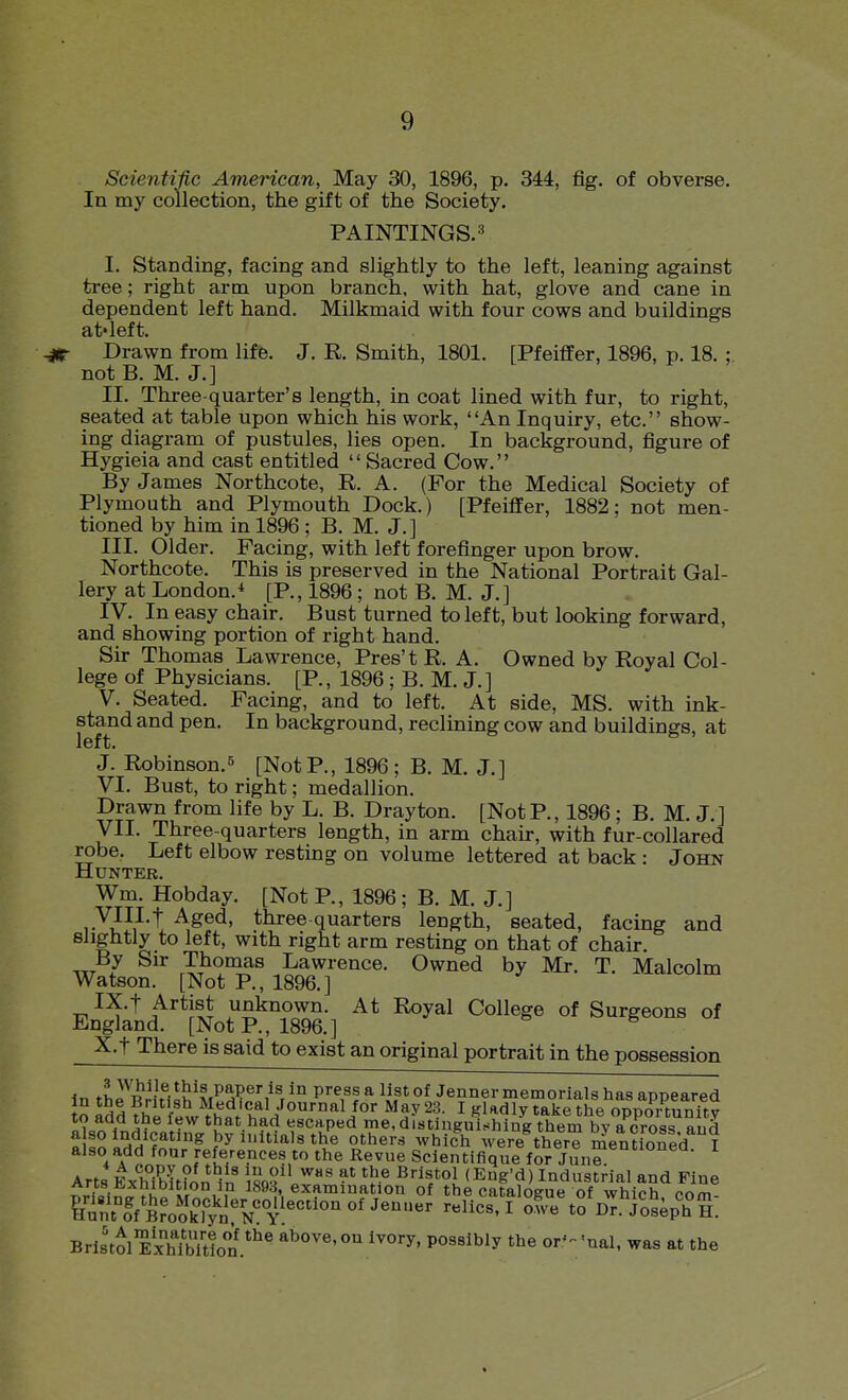 Scientific American, May 30, 1896, p. 344, fig. of obverse. In my collection, the gift of the Society, PAINTINGS.^ I. Standing, facing and slightly to the left, leaning against tree; right arm upon branch, with hat, glove and cane in dependent left hand. Milkmaid with four cows and buildings at'left. r Drawn from life. J. R Smith, 1801. [Pfeiffer, 1896, p. 18. : not B. M. J.] II. Three-quarter's length, in coat lined with fur, to right, seated at table upon which his work, An Inquiry, etc. show- ing diagram of pustules, lies open. In background, figure of Hygieia and cast entitled  Sacred Cow. By James Northcote, R. A. (For the Medical Society of Plymouth and Plymouth Dock.) [Pfeiffer, 1882: not men- tioned by him in 1896 ; B. M. J.] III. Older. Facing, with left forefinger upon brow. Northcote. This is preserved in the National Portrait Gal- lery at London.^ [P., 1896 ; not B. M. J.] IV. In easy chair. Bust turned to left, but looking forward, and showing portion of right hand. Sir Thomas Lawrence, Pres'tR. A. Owned by Royal Col- lege of Physicians. [P., 1896 ; B. M. J.] V. Seated. Facing, and to left. At side, MS. with ink- stand and pen. In background, reclining cow and buildings, at left. J. Robinson.5 [NotP., 1896; B. M. J.] VI. Bust, to right; medallion. Drawn from life by L. B. Drayton. [NotP., 1896 ; B. M. J.] yil. Three-quarters length, in arm chair, with fur-collared robe. Left elbow resting on volume lettered at back : John Hunter. Wm. Hobday. [Not P., 1896; B. M. J.] yilLf Aged, three quarters length, seated, facing and slightly to left, with right arm resting on that of chair. By Sir Thomas Lawrence. Owned by Mr. T. Malcolm Watson. [Not P., 1896.] IX. t Artist unknown. At Royal College of Surgeons of England. [Not P., 1896. ] X. t There is said to exist an original portrait in the possession In thP^RriH=h^MPH?^^^^r ^° P*^,^! ^ ^If^ °^ Jenner memorials has appeared to Idd ?hi h'lV''''''^^' ^ ^^^^y ^^^^ opportunitv 1 . \- ^^^ escaped me,distiugulshing them bv across nnd « 0^^ ^^hlch were^here memfofed I also add foar references to the Revue Sclentifique for Junf Arts Kxhibufon^n iso?.'^'' Bristol (Eug'd) Industrial and Fine ^ri=i^^?K H , ,° examination of the catalogue of which com- ?IuntTBrookTyn:^^^ ^ Dr. Joseph H. Bristol ExTbTtlot*''^ above, on ivory, possibly the or- 'nal, was at the