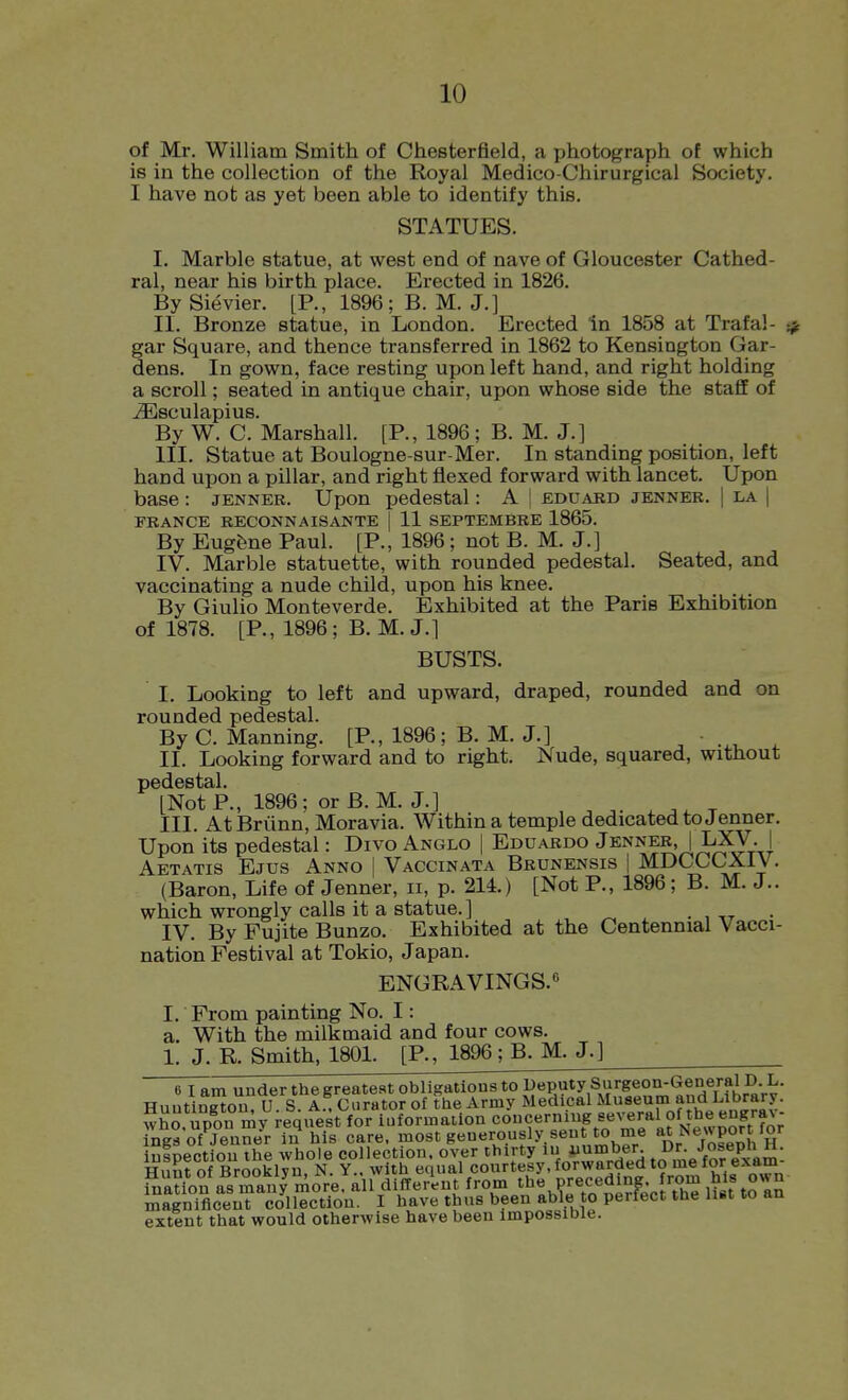 of Mr. William Smith of Chesterfield, a photograph of which is in the collection of the Royal Medico-Chirurgical Society. I have not as yet been able to identify this. STATUES. I. Marble statue, at west end of nave of Gloucester Cathed- ral, near his birth place. Erected in 1826. By Sievier. [P., 1896; B. M. J.] II. Bronze statue, in London. Erected In 1858 at Trafal- gar Square, and thence transferred in 1862 to Kensington Gar- dens. In gown, face resting upon left hand, and right holding a scroll; seated in antique chair, upon whose side the staff of ^sculapius. By W. C. Marshall. [P., 1896; B. M. J.] III. Statue at Boulogne-sur-Mer. In standing position, left hand upon a pillar, and right flexed forward with lancet. Upon base : jenner. Upon pedestal: A I eduard jennee. | la | FRANCE RECONNAISANTE [ 11 SEPTEMBRE 1865. By EugJ^ne Paul. [P., 1896; not B. M. J.] IV. Marble statuette, with rounded pedestal. Seated, and vaccinating a nude child, upon his knee. By Giulio Monteverde. Exhibited at the Paris Exhibition of 1878. [P., 1896; B. M. J.] BUSTS. I. Looking to left and upward, draped, rounded and on rounded pedestal. By C. Manning. [P., 1896; B. M. J.] ' . ^ ^ II. Looking forward and to right. Nude, squared, without pedestal. [Not P., 1896; or B. M. J.] III. At Briinn, Moravia. Within a temple dedicated to Jenner. Upon its pedestal: Divo Anglo | Eduardo Jenner, |LXV. | Aetatis Ejus Anno | Vaccinata Brunensis | MDCGCXiV. (Baron, Life of Jenner, ii, p. 214.) [Not P., 1896; B. M. J., which wrongly calls it a statue. ] . , ,^ . IV. By Fujite Bunzo. Exhibited at the Centennial Vacci- nation Festival at Tokio, Japan. ENGRAVINGS.8 I. From painting No. I: a. With the milkmaid and four cows. 1. J. R. Smith, 180L [P., 1896; B. M. J.] 6 I am under the greatest obligations to Deputy Surgeon^ Huntington, U. S. A.. Curator of ttie Army Medical ^^'^''Vt^'JrhJtnlrll'. who upon mv request for information concernmg several of the engra\- Tng^ofTnne^r in his care, most generously, sent to me atNewpor for intnpotinii the whole collection, over thirty lu iiumber. Dr. Josepn n. Hunfof Brooklyn, N Y with equal courtesy, forwarded to me for exam- ination as many more, all different from the preceding, fom his o«n ZScenT i^Jllectlon. I have thus been able to perfect the li«t to an extent that would otherwise have been impossible.