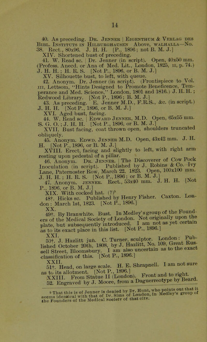 40. As preceding. Dr. Jenner | Eioenthum & Verlag des BiBL. Instituts in Hilburghausen Above, walhalla—No. 38. Rect., 80x96. J. H. H. [P., 1896; not B. M. J.] XIV. Shortened bust of preceding. 41. W. Read sc. ] Dr. Jenner (in script). Open, 40x50 mm. (Profess. Anecd. or Ana of Med. Lit., London, 1825, ii, p. 74.) J. H. H. ; H. R. S. [Not P., 1896, or B. M. J.] XV. Silhouette bust, to left, with queue. 42. Anonym. Dr. Jenner (in script). (Frontispiece to Vol. Ill, Lettsom, Hints Designed to Promote Beneficence, Tem- perance and Med. Science, London, 1801 and 1816.) J. H. H. ; Redwood Library. [Not P., 1896 ; B. M. J.] 43. As preceding. E. Jenner M.D., F.R.S., &c. (in script.) J. H. H. [NotP., 1896, or B. M. J.] XVI. Aged bust, facing. 44. W. Read sc. I Edward Jenner, M.D. Open, 65x55 mm. S. G. O. ; J. H. H. [Not P., 1896, or B. M. J.] XVII. Bust facing, coat thrown open, shoulders truncated •obliquely. „ 45. Anonym. Edwd. Jenner M.D. Open, 43x42 mm. J. M. H. [Not P., 1896, or B. M. J.] , . XVIII. Erect, facing and slightly to left, with right arm resting upon pedestal of a pillar. 46. Anonym. Dr. Jenner. 1 The Discoverer of Cow Pock Inoculation (in script). Published by J. Robins & Co. Ivy Lane, Paternoster Row, March 22. 1823. Open, 100x100 mm. J. H. H. ; H. R. S. [Not P., 1896: or B. M. J.] 47. Anonym, jenner. Rect., 53x40 mm. J. H. t±. LiNot P., 1896, or B. M. J.] XIX. With cocked hat. (?)« ^. ^ ^ . 48t. Hicks sc. Published by Henry Fisher. Caxton. Lon- don : March 1st, 1823. [Not P., 1896.] XX 49t.' By Branwhite. Bust. In Medley's group of the Found- ers of the Medical Society of London. Not origmally upo^ the plate, but subsequently introduced am not as yet certam as to its exact place in this list. [Not P., 189b.J XXI 50t. J. Hazlitt jun. C. Turner sculptor. London: Pub- lished October 20th, 1808, by J. Hazlitt, No. 109'^^^^^^ sell Street, Bloomsbury. I am also uncertam as to the exact classification of this. [Not P., 1896.] ^It.^Head, on large scale. H. E. Shrapnell. I am not sure as to its allotment. [Not P., 1896.] XXIII From Statue II (London . Front and to right. 52 Engraved by J. Mooij^fron^^ 9 That this is of Jenner Is denied l>y fr. Hunt. Y^^Ved^^eV^* group'of seems identical with that of Dr. Sims of London, in Meaiey the Founders of the Medical Society of that city.