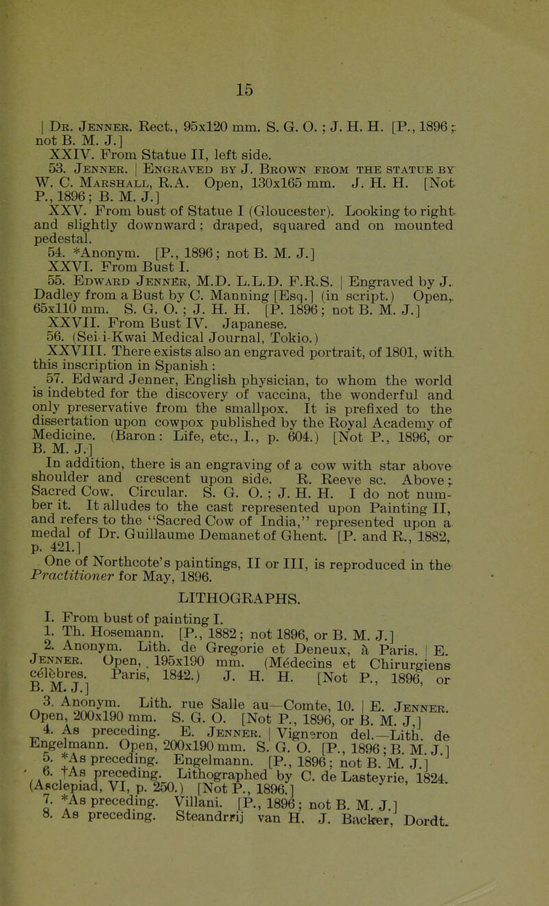 I Dr. Jenner. Rect., 95x120 mm. S. G. O. ; J. H. H. [P., 1896 ; not B. M. J.] XXIV. From Statue II, left side. 53. Jenner. | Engraved by J. Brown from the statue by W. C. Marshall, KA. Open, 130x165 mm. J. H. H. [Not P., 1896; B. M. J.] XXV. From bust of Statue I (Gloucester). Looking to right, and slightly downward; draped, squared and on mounted pedestal. 54. *Anonym. [P., 1896; not B. M. J.I XXVL From Bust I. 55. Edward Jenner, M.D. L.L.D. F.R.S. | Engraved by J. Dadley from a Bust by C. Manning [Esq.] (in script.) Open,. 65x110 mm. S. G. O. ; J. H. H. [P. 1896; not B. M. J.] XXVII. From Bust IV. Japanese. 56. (Sei i-Kwai Medical Journal, Tokio.) XX\''III. There exists also an engraved portrait, of 1801, with, this inscription in Spanish : 57. Edward Jenner, English physician, to whom the world is indebted for the discovery of vaccina, the wonderful and only preservative from the smallpox. It is prefixed to the dissertation upon cowpox published by the Royal Academy of Medicine. (Baron: Life, etc., L, p. 604.) [Not P., 1896, or B. M. J.] In addition, there is an engraving of a cow with star above shoulder and crescent upon side. R. Reeve sc. Above;. Sacred Cow. Circular. S. G. O. ; J. H. H. I do not num- ber it. It alludes to the cast represented upon Painting II, and refers to the Sacred Cow of India, represented upon a. medal of Dr. Guillaume Demanetof Ghent. [P. and R., 1882, p. 421.] One of Northcote's paintings, II or III, is reproduced in the Practitioner for May, 1896. LITHOGRAPHS. I. From bust of painting I. 1. Th. Hosemann. [P., 1882; not 1896, or B. M. J.] 2, Anonym. Lith. de Gregorie et Deneux, h Paris. | E Jenner. Open, . 195x190 mm. (Medecins et Chirurgiens celfebres. Paris, 1842.) J. H. H. [Not P., 1896, or n^- ^o^v^^n'^n ^^^^•c''^^ ^^^ au-Comte, 10. | E. Jenner. Open, 200x190 mm. S. G. O. [Not P., 1896, or B. M J ] 4. As preceding. E. Jenner. | Vignoron del.—Lith de Engelmann. Open, 200x190 mm. S. G. O. [P., 1896; B M J 1 5. *As precedmg. Engelmann. [P., 1896; not B. M. J.i ' b. tAs precedmg. Lithographed by C. de Lasteyrie, 1824. (Asclepiad, VI, p. 250.) [Not P., 1896.] 7. *As preceding. Villani. [P., 1896; not B. M. J ] 8. As precedmg. Steandrrij van H. J. Backer, Dordt