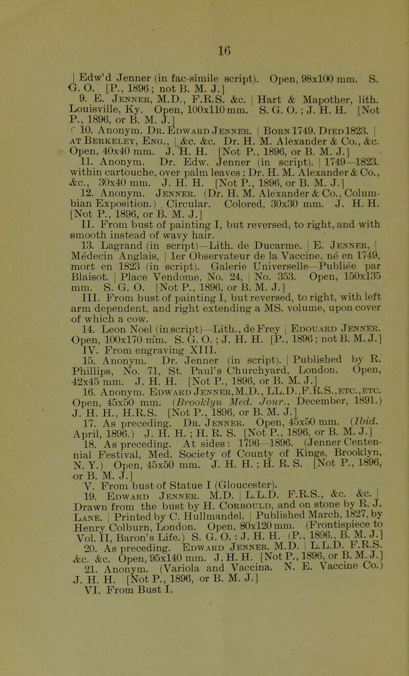 I Edw'd Jenner (in fac simile script). Open, 98x100 mm. S. O. O. [P., 1896; not B. M. J.] 9. E. Jenneb, M.D., F.R.S. &c. | Hart & Mapother, lith. Louisville, Ky. Open, 100x110 mm. S. G. O. ; J. H. H. [Not P., 1896, or B. M. J.] r 10. Anonym. Dr. Edwabd Jenneb. | Bobn 1749. Died 1823. | AT Berkeley, Eng., | &c. &c. Dr. H. M. Alexander & Co., &c. Open, 40x40 mm. J. H. H. [Not P., 1896, or B. M. J.] 11. Anonym. Dr. Edw. Jenner (in script). | 1749—182.3. within cartouche, over palm leaves ; Dr. H. M. Alexander & Co., &c., 30x40 mm. J. H. H. [Not P., 1896, or B. M. J.] 12. Anonym. Jenner. (Dr. H. M. Alexander & Co., Colum- bian Exposition.) Circular. Colored, 30x30 mm. J. H. H. [Not P., 1896, or B. M. J.] II. From bust of painting I, but reversed, to right, and with smooth instead of wavy hair. 13. Lagrand (in script)—Lith. de Ducarme. I E. Jenner, ! Medecin Anglais, | ler Observateur de la Vaccine, ne en 1749, mort en 1823 (in script). Galerie Universelle—Publiee par Blaisot. I Place Vendome, No. 24, | No. 353. Open, 150x135 mm. S. G. O. [Not P., 1896, or B. M. J.] III. From bust of painting I, but reversed, to right, with left arm dependent, and right extending a MS. volume, upon cover of which a cow. 14. Leon Noel (in script)—Lith., de Frey i Edouard Jenner. Open, 100x170 mm. S. G. O. ; J. H. H. [P., 1896 : not B. M. J.] IV. From engraving XIII. 15. Anonym. Dr. Jenner (in script). | Published by R. Phillips, No. 71, St. Paul's Churchyard, London. Open, 42x45 mm. J. H. H. [Not P., 1896, or B. M. J.] 16. Anonym. Edward Jenneb,M.D., LL.D.,B\R.S.,etc.,etc. Open, 45x50 mm. (Brooklyn Med. Jour., December, 1891.) J. H. H., H.R.S. [Not P., 1896, or B. M. J.] 17. As preceding. Dr. Jenneb. Open, 45x50 mm. [Ihid. April, 1896.) J. H. H. ; H. R. S. [Not P., 1896, or B. M. J.] 18. As preceding. At sides : 1796—1896. (Jenner Centen- nial Festival, Med. Society of County of Kings, Brooklyn, N. Y.) Open, 45x50 mm. J. H. H. ; H. R. S. [Not P., 1896, or B. M. J.] V. From bust of Statue I (Gloucester). 19. Edward Jenner. M.D. | L.L.D. F.R.S., &c. &c.i Drawn from the bust by H. Corbould, and on stone by R. J. Lane. 1 Printed by C. Hullmandel. | Published March, 1827. by Henry Colburn, London. Open, 80x120 mm. (Frontispiece to Vol. II, Baron's Life.) S. G. O. : J. H. H. (P., 1896. B.M J.] 20. As preceding. Edward Jenner. M.D. I L.L.D. b .K.b. &c. &c. Open, 95x140 mm. J. H. H. [Not P., 1896. or B. M J. 21. Anonym. (Variola and Vaccina. N. E. Vaccine Co.) J. H. H. [Not P., 1896, or B. M. J.] VI. From Bust I.