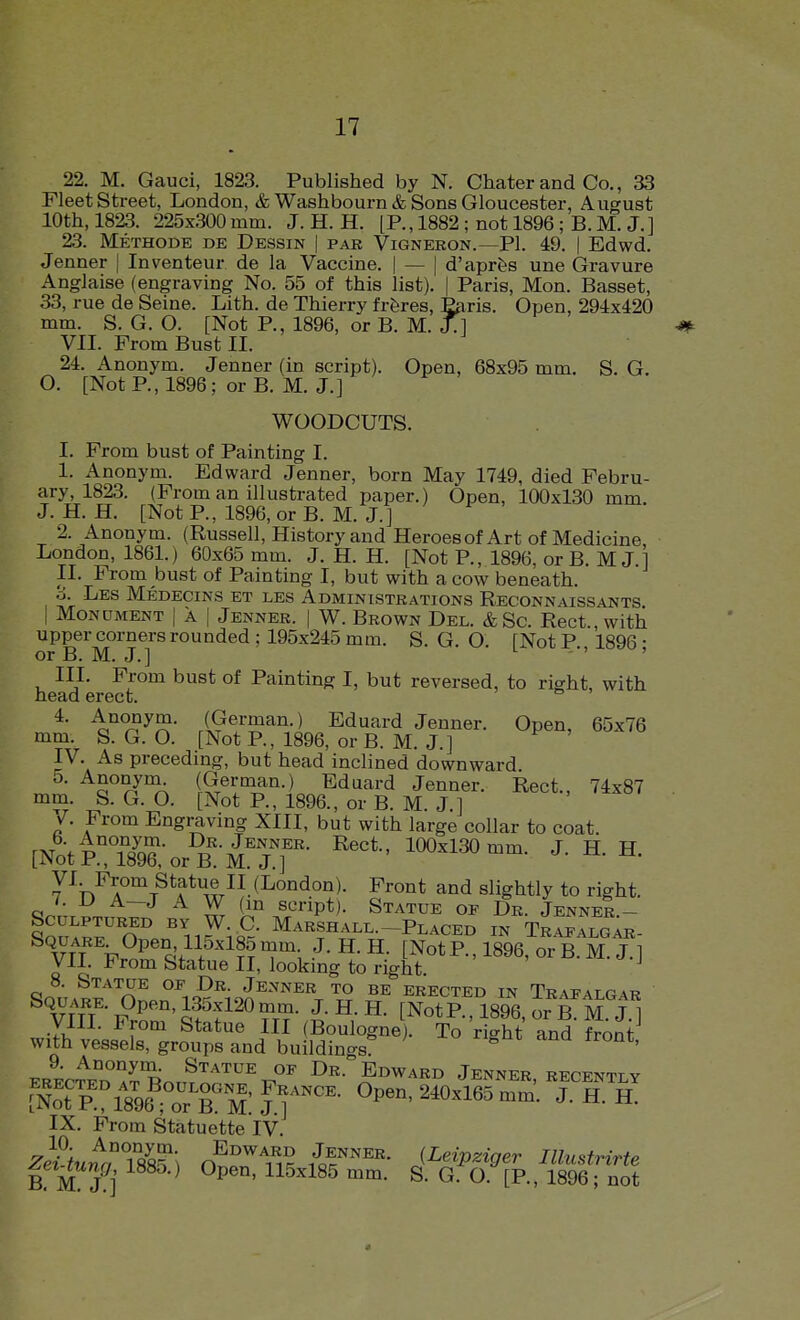 22. M. Gauci, 1823. Published by N. Chater and Co., 33 rieet Street, London, & Washbourn & Sons Gloucester, August 10th, 1823. 225x300mm. J. H. H. [P., 1882 ; not 1896; B. M. J.] 23. Methode de Dessin | par Vigneron.—PI. 49. | Edwd. Jenner | Inventeur de la Vaccine. | — | d'apr&s une Gravure Anglaise (engraving No. 55 of this list). [ Paris, Mon. Basset, 33, rue de Seine. Lith. de Thierry frferes, Paris. Open, 294x420 mm. S. G. O. [Not P., 1896, or B. M. jTl VII. From Bust II. 24. Anonym. Jenner (in script). Open, 68x95 mm. S. G. O. [Not P., 1896; or B. M. J.] WOODCUTS. I. From bust of Painting I. 1. Anonym. Edward Jenner, born May 1749, died Febru- ary, 1823. (From an illustrated paper.) Open, 100x130 mm. J. H. H. [Not P., 1896, or B. M. J.] 2. Anonym. (Russell, History and Heroes of Art of Medicine, London, 1861.) 60x65 mm. J. H. H. [Not P., 1896, or B. M J 1 II. From bust of Painting I, but with a cow beneath. 6. Les Medecins et les Administrations Reconnaissants i Monument | a | Jenner. | W. Brown Del. &Sc. Rect., with upper corners rounded ; 195x245 mm. S. G. O. [Not P., 1896; or xj. J\^, J. J III. From bust of Painting I, but reversed, to right, with head erect. 4. Anonym. (German.) Eduard Jenner. Open, 65x76 mm. S. G. O. [Not P., 1896, or B. M. J.] IV. As preceding, but head inclined downward. 5. Anonym^ l^.^^.^i?'^-) Eduard Jenner. Rect., 74x87 mm. S. G. O. [Not P., 1896., or B. M. J.] v^. From Engraving XIII, but with large collar to coat. [Noti!;T8X^rKMTr ^''^ 100-130 mm. J. H. H. yi From Statue II (London). Front and slightly to right. i. U A—J A W (in script). Statue of Dr. Jenner - SmM^rn'' Marshall-Placed in Tkafalgm^- VTT Fr^Rf f'^^^ [NotP.,1896,orB.M.J.] Vll. l^rom Statue II, looking to right. 8. Statue of Dr. Jenner to be erected in Trafalgar Square. Open, 135.X120 mm. J. H. H. [Not P., 1896, or 6™^.! yill. From Statue III (Boulogne). To rio-ht and front with vessels, groups and buildings?  ' 9. Anonym. Statue of Dr. Edward Jenner recently IX. From Statuette IV. z}itutrS^\ f^'^'^^^^K (Leipziger Illustrirte B M J^i ^ Open, 115x185 mm. S. G. O. [P., 1896; not