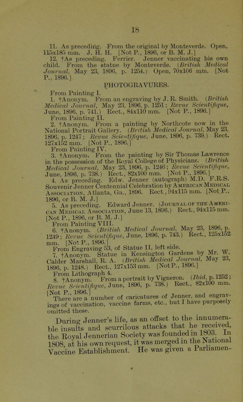 11. As preceding. From the original by Monteverde. Open, 115x185 mm. J. H. H. [Not P., 1896, or B. M. J.) 12. fAs preceding. Ferrier. Jenner vaccinating his own child. From the statue by Monteverde. (British Medical Journal, May 23, 1896, p. 1254.) Open, 70x106 mm. [Not P., 1896. J PHOTOGRAVURES. From Painting I. 1. fAnonym. From an engraving by J. R. Smith. (British Medical Journal, May 23, 1896, p. 1251; Revue Scientifique, June, 1896, p. 741.) Rect., 84x110 mm. [Not P., 1896.] From Painting II. 2. lAnonym. From a painting by Northcote nov/ in the National Portrait Gallery. (British Medical Journal, May 23, 1896, p. 1247; Revue Scientifique, June, 1896, p. 739.) Rect. 127x152 mm. [Not P., 1896. ] From Painting IV. 3. tAnonym. From the painting by Sir Thomas Lawrence in the possession of the Royal College of Physicians. (British Medical Journal, May 23, 1896, p. 1246; Revue Scientifique, June, 1896, p. 738.) Rect., 82x100 mm. [Not P., 1896.] 4. As preceding. Edw. Jenner (autograph) M.D. F.R.S. Souvenir Jenner Centennial Celebration by American Medical Association, Atlanta, Ga., 1896. Rect., 94x115 mm. [Not P., 1896, or B. M. J.] 5 As preceding. Edward Jenner. (Journal of the Ameri- can Medical Association, June 13, 1896.) Rect., 94x115 mm. [Not P., 1896, or B. M. J.] From Painting VIII. , ^ „ 6 tAnonym. (British Medical Journal, May 23, 1090, P- 1249 ; Revue Scientifique, June, 1896, p. 743.) Rect., 125x152 mm. [Not P., 1896.] From Engraving 53, of Statue II, left side. , .tt 7 tAnonym. Statue in Kensington Gardens by Mr. W. Calder Marshall, R. A. (British Medial Journal, May 23, 1896, p. 1248.) Rect., 127x153mm. [NotP., 1896.] From Lithograph 4. , , ,ti• 8 tAnonym. From a portrait by Vigneron. (Ihid p. 1252, Revue Srientifique, June, 1896, p. 738.) Rect., 82x100 mm. ^^The^e are a ^number of caricatures of Jenner, and engrav- ings of vaccination, vaccine farms, etc., but I have purposely omitted these. Durine Jenner's life, as an offset to the innumera- ble insults and scurrilous attacks that he received, the Royal Jennerian Society was founded m 18Ud. In 1808 at his own request, it was merged m the National Vaccine Establishment. He was given a Parhamen- 4