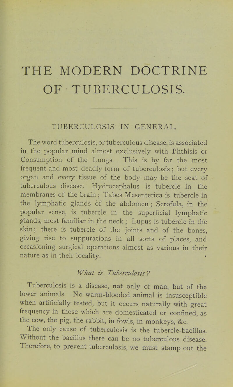 THE MODERN DOCTRINE OF TUBERCULOSIS. TUBERCULOSIS IN GENERAL. The word tuberculosis, or tuberculous disease, is associated in the popular mind almost exclusively with Phthisis or Consumption of the Lungs. This is by far the most frequent and most deadly form of tuberculosis ; but every organ and every tissue of the body may be the seat of tuberculous disease. Hydrocephalus is tubercle in the membranes of the brain ; Tabes Mesenterica is tubercle in the lymphatic glands of the abdomen ; Scrofula, in the popular sense, is tubercle in the superficial lymphatic glands, most familiar in the neck ; Lupus is tubercle in the skin; there is tubercle of the joints and of the bones, giving rise to suppurations in all sorts of places, and occasioning surgical operations almost as various in their nature as in their locality. W/za^ is Tuberculosis? Tuberculosis is a disease, not only of man, but of the lower animals. No warm-blooded animal is insusceptible when artificially tested, but it occurs naturally with great frequency in those which are domesticated or confined, as the cow, the pig, the rabbit, in fowls, in monkeys, &c. The only cause of tuberculosis is the tubercle-bacillus. Without the bacillus there can be no tuberculous disease. Therefore, to prevent tuberculosis, we must stamp out the