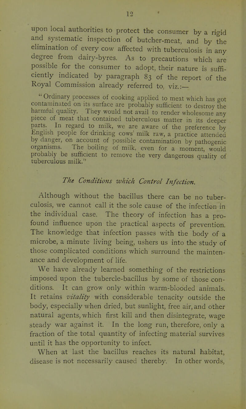 upon local authorities to protect the consumer by a rigid and systematic inspection of butcher-meat, and by the elimination of every cow affected with tuberculosis in any degree from dairy-byres. As to precautions which are possible for the consumer to adopt, their nature is suffi- ciently indicated by paragraph 83 of the report of the Royal Commission already referred to, viz.:  Ordinary processes of cooking applied to meat which has got contaminated on its surface are probably sufficient to destroy the harmful quality. They would not avail to render wholesome any piece of meat that contained tuberculous matter in its deeper parts. In regard to milk, we are aware of the preference by English people for drinking cows' milk raw, a practice attended by danger, on account of possible contamination by pathogenic organisms. The boiling of milk, even for a moment, would probably be sufficient to remove the very dangerous quaUty of tuberculous milk. The Conditions which Control hifection. Although without the bacillus there can be no tuber- culosis, we cannot call it the sole cause of the infection in the individual case. The theory of infection has a pro- found influence upon the practical aspects of prevention. The knowledge that infection passes with the body of a microbe, a minute living being, ushers us into the study of those complicated conditions which surround the mainten- ance and development of life. We have already learned something of the restrictions imposed upon the tubercle-bacillus by some of those con- ditions. It can grow only within warm-blooded animals. It retains vitality with considerable tenacity outside the body, especially when dried, but sunlight, free air, and other natural agents, which first kill and then disintegrate, wage steady war against it. In the long run, therefore, only a fraction of the total quantity of infecting material survives until it has the opportunity to infect. When at last the bacillus reaches its natural habitat, disease is not necessarily caused thereby. In other words,