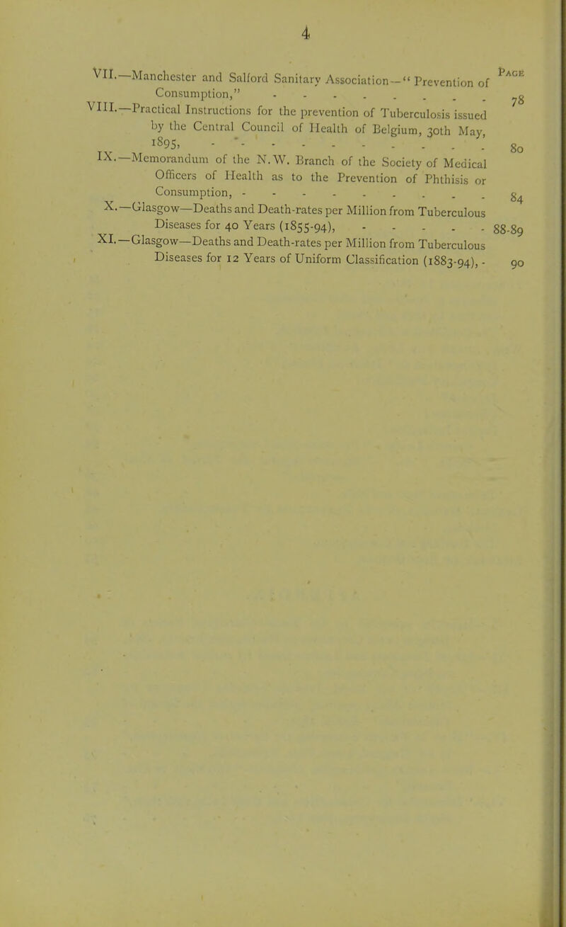 Vll.—Manchester and Salford Sanitary Association- Prevention of Consumption, VIIL—Practical Instructions for the prevention of Tuberculosis issued by the Central Council of Health of Belgium, 30th May 1895. - * - - - - 80 IX.—Memorandum of the N.W. Branch of the Society of Medical Officers of Health as to the Prevention of Phthisis or Consumption, X.—Glasgow—Deaths and Death-rates per Million from Tuberculous Diseases for 40 Years (1855-94), 88-89 XI.—Glasgow—Deaths and Death-rates per Million from Tuberculous Diseases for 12 Years of Uniform Classification (1883-94), - 90