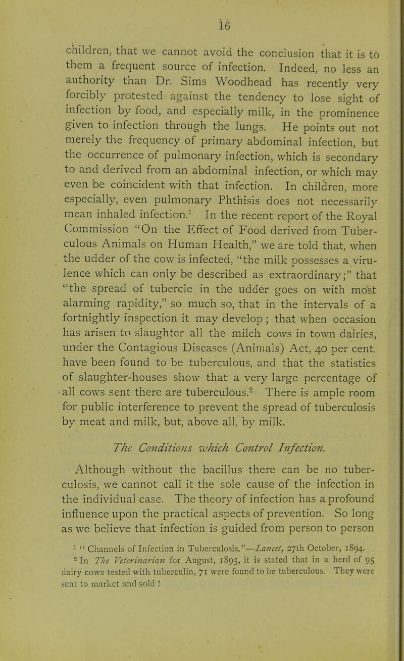 children, that we cannot avoid the conclusion that it is to them a frequent source of infection. Indeed, no less an authority than Dr. Sin:is Woodhead has recently very forcibly protested against the tendency to lose sight of infection by food, and especially milk, in the prominence given to infection through the lungs. He points out not merely the frequency of primary abdominal infection, but the occurrence of pulmonary infection, which is secondary to and derived from an abdominal infection, or which mav even be coincident with that infection. In children, more especially, even pulmonary Phthisis does not necessarily mean inhaled infection.^ In the recent report of the Royal Commission On the Effect of Food derived from Tuber- culous Animals on Human Health, we are told that, when the udder of the cow is infected, the milk possesses a viru- lence which can only be described as extraordinary; that ''the spread of tubercle in the udder goes on with most alarming rapidity, so much so, that in the intervals of a fortnightly inspection it may develop; that when occasion has arisen to slaughter all the milch cows in town dairies, under the Contagious Diseases (Animals) Act, 40 per cent, have been found to be tuberculous, and that the statistics of slaughter-houses show that a very large percentage of all cows sent there are tuberculous.- There is ample room for public interference to prevent the spread of tuberculosis by meat and milk, but, above all, by milk. The Conditions which Control Infectioit. Although without the bacillus there can be no tuber- culosis, we cannot call it the sole cause of the infection in the individual case. The theory of infection has a profound influence upon the practical aspects of prevention. So long as we believe that infection is guided from person to person ^  Channels of Infection in Tuberculosis.—Lancet, 27th October, 1894. ^ In The Veterinarian for August, 1895, is stated that in a herd of 95 dairy cows tested with tuberculin, 71 were found to be tuberculous. They were sent to market and sold !