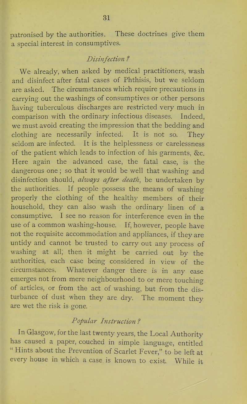 patronised by the authorities. These doctrines give them a special interest in consumptives. Disinfection ? We already, when asked by medical practitioners, wash and disinfect after fatal cases of Phthisis, but we seldom are asked. The circumstances which require precautions in carrying out the washings of consumptives or other persons having tuberculous discharges are restricted very much in comparison with the ordinary infectious diseases. Indeed, we must avoid creating the impression that the bedding and clothing are necessarily infected. It is not so. They seldom are infected. It is the helplessness or carelessness of the patient which leads to infection of his garments, &c. Here again the advanced case, the fatal case, is the dangerous one; so that it would be well that washing and disinfection should, always after death, be undertaken by the authorities. If people possess the means of washing properly the clothing of the healthy members of their household, they can also wash the ordinary linen of a consumptive. I see no reason for interference even in the use of a common washing-house. If, however, people have not the requisite accommodation and appliances, if they are untidy and cannot be trusted to carry out any process of washing at all; then it might be carried out by the authorities, each case being considered in view of the circumstances. Whatever danger there is in any case emerges not from mere neighbourhood to or mere touching of articles, or from the act of washing, but from the dis- turbance of dust when they are dry. The moment they are wet the risk is gone. Popuhw histruction ? In Glasgow, for the last twenty years, the Local Authority has caused a paper, couched in simple language, entitled  Hints about the Prevention of Scarlet Fever, to be left at every house in which a case is known to exist. While it