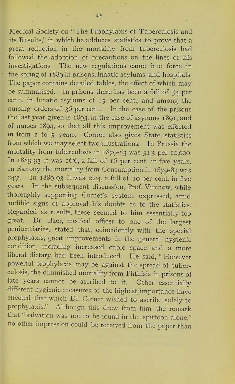 Medical Society on  The Prophylaxis of Tuberculosis and its Results, in which he adduces statistics to prove that a great reduction in the mortality from tuberculosis had followed the adoption of precautions on the lines of his investigations. The new regulations came into force in the spring of 1889 in prisons, lunatic asylums, and hospitals. The paper contains detailed tables, the effect of which may be summarised. In prisons there has been a fall of 54 per cent, in lunatic asylums of 15 per cent, and among the nursing orders of 36 per cent In the case of the prisons the last year given is 1893, in the case of asylums 1891, and of nurses 1894, so that all this improvement was effected in from 2 to 5 years. Cornet also gives State statistics from which we may select two illustrations. In Prussia the mortality from tuberculosis in 1879-83 was 31-5 per 10,000. In 1889-93 it was 26-6, a fall of 16 per cent in five years. In Saxony the mortality from Consumption in 1879-83 was 247. In 18S9-93 it was 22-4, a fall of 10 per cent in five years. In the subsequent discussion, Prof Virchow, while thoroughly supporting Cornet's system, expressed, amid audible signs of approval, his doubts as to the statistics. Regarded as results, these seemed to him essentially too great Dr. Baer, medical officer to one of the largest penitentiaries, stated that, coincidently with the special prophylaxis, great improvements in the general hygienic condition, including increased cubic space and a more liberal dietary, had been introduced. He said,  However powerful prophylaxis may be against the spread of tuber- culosis, the diminished mortality from Phthisis in prisons of late years cannot be ascribed to it Other essentially different hygienic measures of the highest importance have effected that which Dr. Cornet wished to ascribe solely to prophylaxis. Although this drew from him the remark that  salvation was not to be found in the spittoon alone, no other impression could be received from the paper than