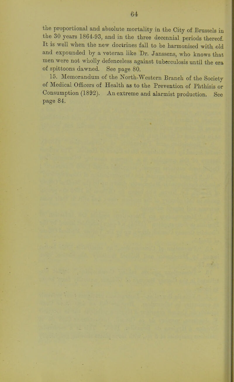 the proportional and absolute mortality in the City of Brussels in the 30 years 1864-93, and in the three decennial periods thereof. It is well when the new doctrines fall to be harmonised with old and expounded by a veteran like Dr. Janssens, who knows that men were not wholly defenceless against tuberculosis until the era of spittoons dawned. See page 80. 15. Memorandum of the North-Western Branch of the Society of Medical Officers of Health as to the Prevention of Phthisis or Consumption (1892). An extreme and alarmist production. See page 84.