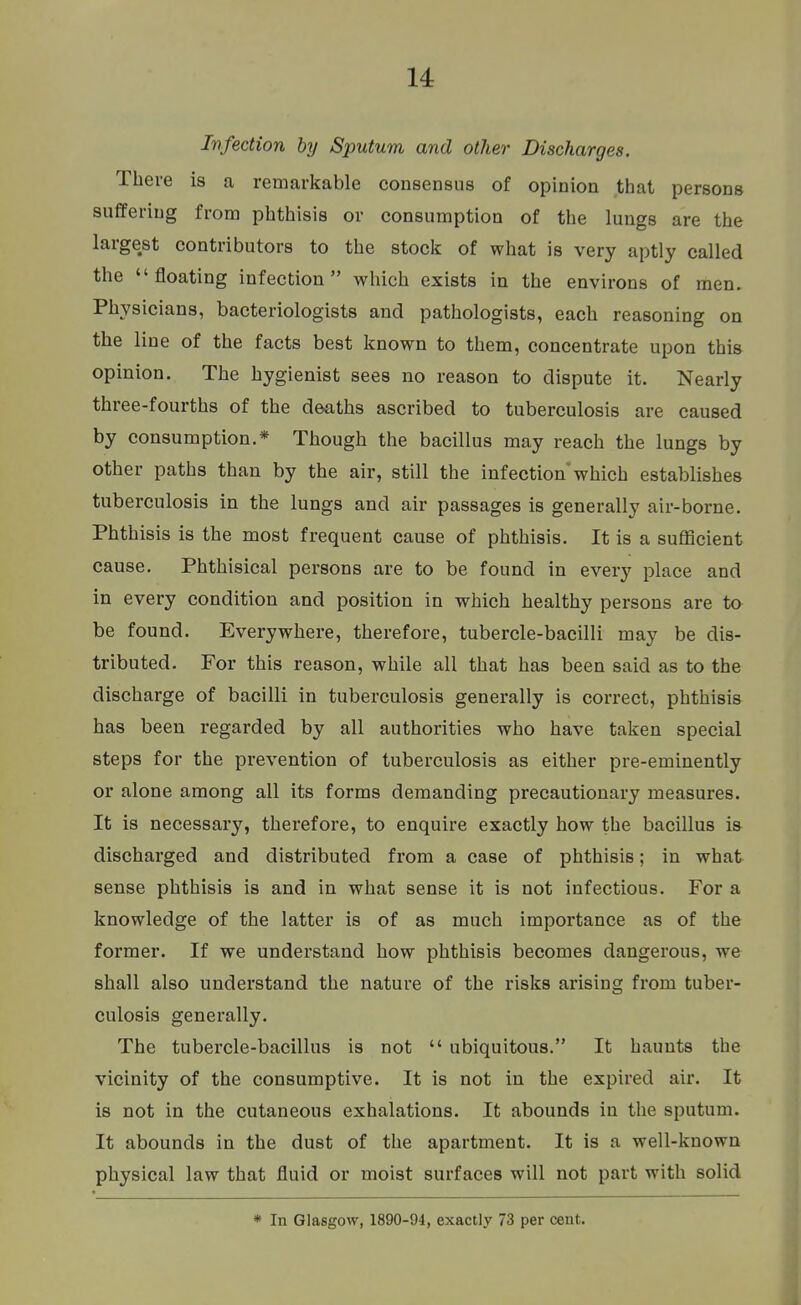 Infection by Sputum and other Discharges. There is a remarkable consensus of opinion that persons suffering from phthisis or consumption of the lungs are the largest contributors to the stock of what is very aptly called the floating infection which exists in the environs of men. Physicians, bacteriologists and pathologists, each reasoning on the line of the facts best known to them, concentrate upon this opinion. The hygienist sees no reason to dispute it. Nearly three-fourths of the deaths ascribed to tuberculosis are caused by consumption.* Though the bacillus may reach the lungs by other paths than by the air, still the infection which establishes tuberculosis in the lungs and air passages is generally air-borne. Phthisis is the most frequent cause of phthisis. It is a sufficient cause. Phthisical persons are to be found in every place and in every condition and position in which healthy persons are to be found. Everywhere, therefore, tubercle-bacilli may be dis- tributed. For this reason, while all that has been said as to the discharge of bacilli in tuberculosis generally is correct, phthisis has been regarded by all authorities who have taken special steps for the prevention of tuberculosis as either pre-eminently or alone among all its forms demanding precautionary measures. It is necessary, therefore, to enquire exactly how the bacillus is discharged and distributed from a case of phthisis; in what sense phthisis is and in what sense it is not infectious. For a knowledge of the latter is of as much importance as of the former. If we understand how phthisis becomes dangerous, we shall also understand the nature of the risks arising from tuber- culosis generally. The tubercle-bacillus is not  ubiquitous. It haunts the vicinity of the consumptive. It is not in the expired air. It is not in the cutaneous exhalations. It abounds in the sputum. It abounds in the dust of the apartment. It is a well-known physical law that fluid or moist surfaces will not part with solid * In Glasgow, 1890-94, exactly 73 per cent.