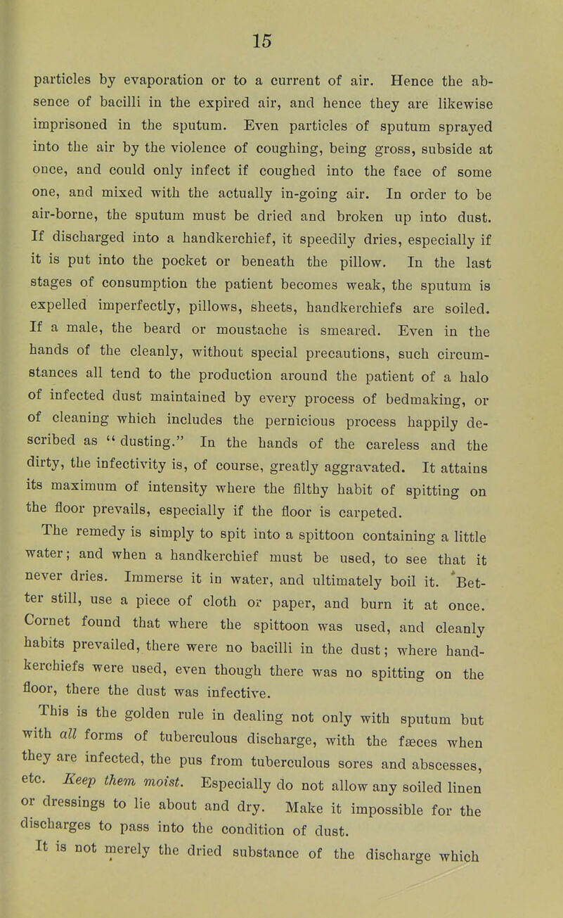 particles by evaporation or to a current of air. Hence the ab- sence of bacilli in the expired air, and hence they are likewise imprisoned in the sputum. Even particles of sputum sprayed into the air by the violence of coughing, being gross, subside at once, and could only infect if coughed into the face of some one, and mixed with the actually in-going air. In order to be air-borne, the sputum must be dried and broken up into dust. If discharged into a handkerchief, it speedily dries, especially if it is put into the pocket or beneath the pillow. In the last stages of consumption the patient becomes weak, the sputum is expelled imperfectly, pillows, sheets, handkerchiefs are soiled. If a male, the beard or moustache is smeared. Even in the hands of the cleanly, without special precautions, such circum- stances all tend to the production around the patient of a halo of infected dust maintained by every process of bedmaking, or of cleaning which includes the pernicious process happily de- scribed as  dusting. In the hands of the careless and the dirty, the infectivity is, of course, greatly aggravated. It attains its maximum of intensity where the filthy habit of spitting on the floor prevails, especially if the floor is carpeted. The remedy is simply to spit into a spittoon containing a little water; and when a handkerchief must be used, to see that it never dries. Immerse it in water, and ultimately boil it. *Bet- ter still, use a piece of cloth or paper, and burn it at once. Cornet found that where the spittoon was used, and cleanly habits prevailed, there were no bacilli in the dust; where hand- kerchiefs were used, even though there was no spitting on the floor, there the dust was infective. This is the golden rule in dealing not only with sputum but with all forms of tuberculous discharge, with the faces when they are infected, the pus from tuberculous sores and abscesses, etc. Keep them moist. Especially do not allow any soiled linen or dressings to lie about and dry. Make it impossible for the discharges to pass into the condition of dust. It is not merely the dried substance of the discharge which