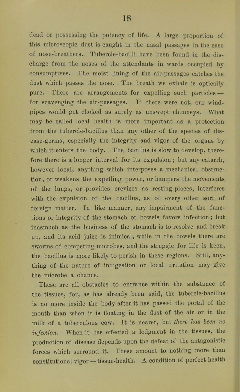 dead or possessing the potency of life. A large proportion of this microscopic dust is caught in the nasal passages in the case of nose-breathers. Tubercle-bacilli have been found in the dis- charge from the noses of the attendants in wards occupied by consumptives. The moist lining of the air-passages catches the dust which passes the nose. The breath we exhale is optically pure. There are arrangements for expelling such particles — for scavenging the air-passages. If there were not, our wind- pipes would get choked as surely as unswept chimneys. What may be called local health is more important as a protection from the tubercle-bacillus than any other of the species of dis- ease-germs, especially the integrity and vigor of the organs by which it enters the body. The bacillus is slow to develop, there- fore there is a longer interval for its expulsion ; but any catarrh, however local, anything which interposes a mechanical obstruc- tion, or weakens the expelling power, or hampers the movements of the lungs, or provides crevices as resting-places, interferes with the expulsion of the bacillus, as of every other sort of foreign matter. In like manner, any impairment of the func- tions or integrity of the stomach or bowels favors infection; but inasmuch as the business of the stomach is to resolve and break up, and its acid juice is inimical, while in the bowels there are swarms of competing microbes, and the struggle for life is keen, the bacillus is more likely to perish in these regions. Still, an}^- thing of the nature of indigestion or local irritation may give the microbe a chance. These are all obstacles to entrance within the substance of the tissues, for, as has already been said, the tubercle-bacillus is no more inside the body after it has passed the portal of the mouth than when it is floating in the dust of the air or in the milk of a tuberculous cow. It is nearer, but there has been no ivfection. When it has effected a lodgment in the tissues, the production of disease depends upon the defeat of the antagonistic forces which surround it. These amount to nothing more than constitutional vigor —tissue-health. A condition of perfect health