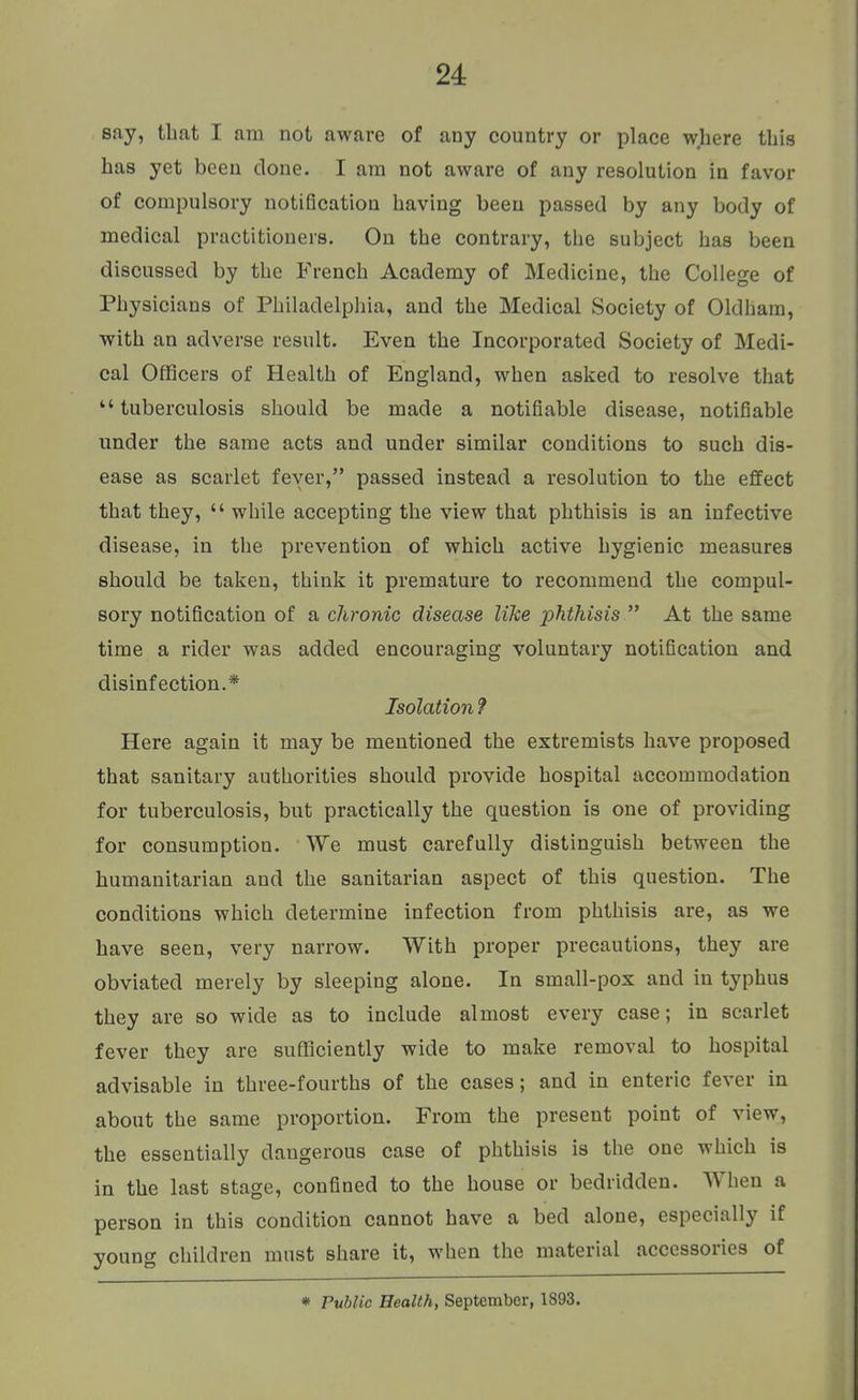 sfiy, that I am not aware of any country or place where this has yet been clone. I am not aware of any resolution in favor of compulsory notification having been passed by any body of medical practitioners. On the contrary, the subject has been discussed by the French Academy of Medicine, the College of Physicians of Philadelphia, and the Medical Society of Oldham, with an adverse result. Even the Incorporated Society of Medi- cal Officers of Health of England, when asked to resolve that tuberculosis should be made a notifiable disease, notifiable under the same acts and under similar conditions to such dis- ease as scarlet fever, passed instead a resolution to the effect that they,  while accepting the view that phthisis is an infective disease, in the prevention of which active hygienic measures should be taken, think it premature to recommend the compul- sory notification of a chronic disease like phthisis  At the same time a rider was added encouraging voluntary notification and disinfection.* Isolation ? Here again it may be mentioned the extremists have proposed that sanitary authorities should provide hospital accommodation for tuberculosis, but practically the question is one of providing for consumption. We must carefully distinguish between the humanitarian and the sanitarian aspect of this question. The conditions which determine infection from phthisis are, as we have seen, very narrow. With proper precautions, they are obviated merely by sleeping alone. In small-pox and in typhus they are so wide as to include almost every case; in scarlet fever they are sufficiently wide to make removal to hospital advisable in three-fourths of the cases; and in enteric fever in about the same proportion. From the present point of view, the essentially dangerous case of phthisis is the one which is in the last stage, confined to the house or bedridden. When a person in this condition cannot have a bed alone, especially if young children must share it, when the material accessories of * Public Health, September, 1893.