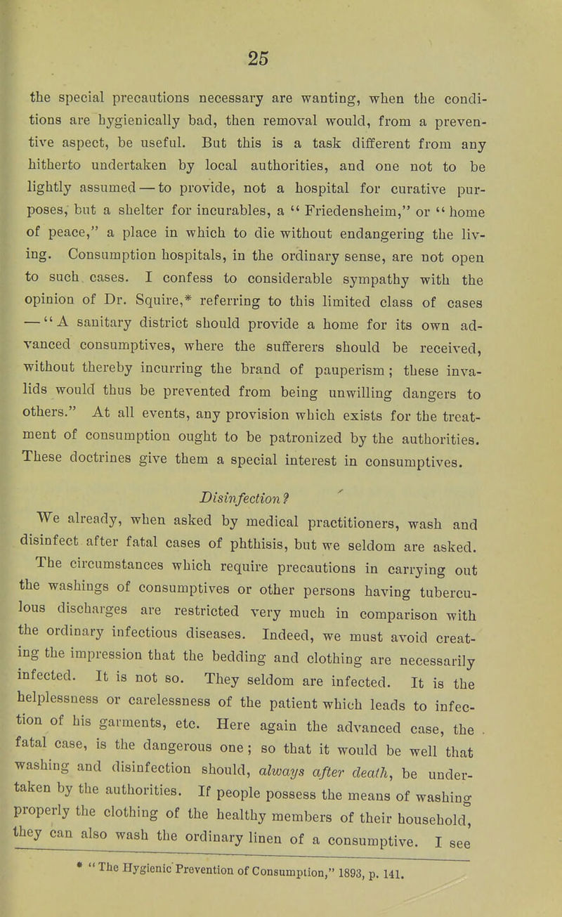 the special precautious necessary are wanting, when the condi- tions are hygienically bad, then removal would, from a preven- tive aspect, be useful. But this is a task different from any hitherto undertaken by local authorities, and one not to be lightly assumed — to provide, not a hospital for curative pur- poses, but a shelter for incurables, a  Friedensheim, or  home ^ of peace, a place in which to die without endangering the liv- ing. Consumption hospitals, in the ordinary sense, are not open to such cases. I confess to considerable sympathy with the opinion of Dr. Squire,* referring to this limited class of cases — A sanitary district should provide a home for its own ad- vanced consumptives, where the sufferers should be received, without thereby incurring the brand of pauperism ; these inva- lids would thus be prevented from being unwilling dangers to others. At all events, any provision which exists for the treat- ment of consumption ought to be patronized by the authorities. These doctrines give them a special interest in consumptives. Disinfection 9 We already, when asked by medical practitioners, wash and disinfect after fatal cases of phthisis, but we seldom are asked. The circumstances which require precautions in carrying out the washings of consumptives or other persons having tubercu- lous discharges are restricted very much in comparison with the ordinary infectious diseases. Indeed, we must avoid creat- ing the impression that the bedding and clothing are necessarily infected. It is not so. They seldom are infected. It is the helplessness or carelessness of the patient which leads to infec- tion of his garments, etc. Here again the advanced case, the . fatal case, is the dangerous one ; so that it would be well that washing and disinfection should, always after death, be under- taken by the authorities. If people possess the means of washing properly the clothing of the healthy members of their household^ they can also wash the ordinary linen of a consumptive. I see • The Hygienic Prevention of Consumption, 1893, p. 141.