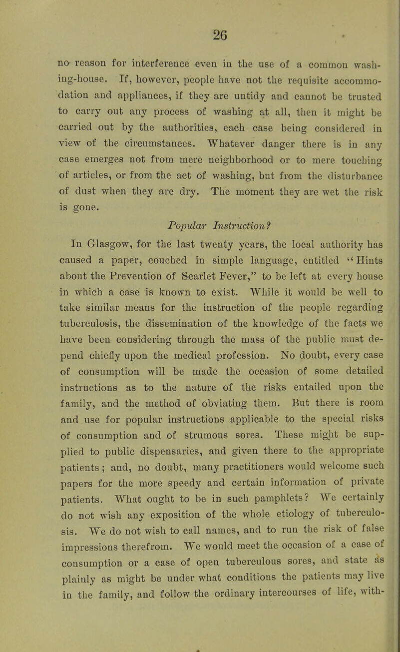no reason for interference even in the use of a common wash- ing-house. If, however, people have not the requisite accommo- dation and appliances, if they are untidy and cannot be trusted to carry out any process of washing at all, then it might be carried out by the authorities, each case being considered in view of the circumstances. Whatever danger there is in any case emerges not from mere neighborhood or to mere touching of articles, or from the act of washing, but from the disturbance of dust when they are dry. The moment they are wet the risk is gone. Popular Instruction^ In Glasgow, for the last twenty years, the local authority has caused a paper, couched in simple language, entitled Hints about the Prevention of Scarlet Fever, to be left at every house in which a case is known to exist. While it would be well to take similar means for the instruction of the people regarding tuberculosis, the dissemination of the knowledge of the facts we have been considering through the mass of the public must de- pend chiefly upon the medical profession. No doubt, every case of consumption will be made the occasion of some detailed instructions as to the nature of the risks entailed upon the family, and the method of obviating them. But there is room and use for popular instructions applicable to the special risks of consumption and of strumous sores. These might be sup- plied to public dispensaries, and given there to the appropriate patients; and, no doubt, many practitioners would welcome such papers for the more speedy and certain information of private patients. What ought to be in such pamphlets? AYe certainly do not wish any exposition of the whole etiology of tuberculo- sis. We do not wish to call names, and to run the risk of false impressions therefrom. We would meet the occasion of a case of consumption or a case of open tuberculous sores, and state as plainly as might be under what conditions the patients may live in the family, and follow the ordinary intercourses of life, with-
