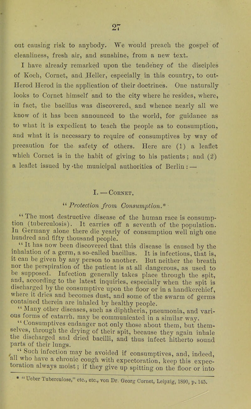 out causing risk to anybody. We would preach the gospel of cleanliness, fresh air, and sunshine, from a new text. I have already remarked upon the tendency of the disciples of Koch, Cornet, and Heller, especially in this country, to out- Herod Herod in the application of their doctrines. One naturally looks to Cornet himself and to the city where he resides, where, in fact, the bacillus was discovered, and whence nearly all we know of it has been announced to the world, for guidance as to what it is expedient to teach the people as to consumption, and what it is necessary to require of consumptives by way of precaution for the safety of others. Here are (1) a leaflet which Cornet is in the habit of giving to his patients ; and (2) a leaflet issued by -the municipal authorities of Berlin: — I. — Cornet,  Protection from Consumption.* • The most destructive disease of the human race is consump- tion (tuberculosis). It carries off a seventh of the population. In Germany alone there die yearly of consumption well nigh one hundred and fifty thousand people. It has now been discovered that this disease is caused by the inhalation of a germ, a so-called bacillus. It is infectious, that is, It can be given by any person to another. But neither the breath nor the perspiration of the patient is at all dangerous, as used to be supposed. Infection generally takes place through the spit, and, according to the latest inquiries, especially when the spit is discharged by the consumptive upon the floor or in a handkerchief, where it dries and becomes dust, and some of the swarm of germs contained therein are inhaled by healthy people.  Many other diseases, such as diphtheria, pneumonia, and vari- ous forms of catarrh, may be communicated in a similar way.  Consumptives endanger not only those about them, but them- selves, through the drying of their spit, because they again inhale the discharged and dried bacilli, and thus infect hitherto sound parts of their lungs. '  Such infection may be avoided if consumptives, and, indeed, all who have a chronic cough with expectoration, keep this expec- toralion always moist; if they give up spitting on the floor or into • Ueber Tuberculose, etc., etc., von Dr. Georg Cornet, Leipzig, 1890, p. 145.