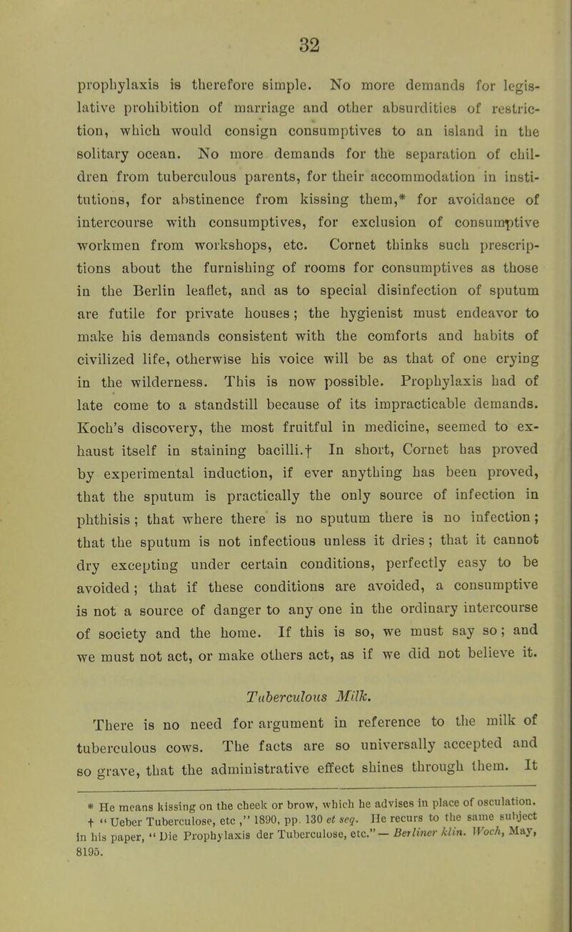 prophylaxis is therefore simple. No more demands for legis- lative prohibition of marriage and other absurdities of reblric- tion, which would consign consumptives to an island in the solitary ocean. No more demands for the separation of chil- dren from tuberculous parents, for their accommodation in insti- tutions, for abstinence from kissing them,* for avoidance of intercourse with consumptives, for exclusion of consumptive workmen from workshops, etc. Cornet thinks such prescrip- tions about the furnishing of rooms for consumptives as those in the Berlin leaflet, and as to special disinfection of sputum are futile for private houses; the hygienist must endeavor to make his demands consistent with the comforts and habits of civilized life, otherwise his voice will be as that of one crying in the wilderness. This is now possible. Prophylaxis had of late come to a standstill because of its impracticable demands. Koch's discovery, the most fruitful in medicine, seemed to ex- haust itself in staining bacilli.f In short, Cornet has proved by experimental induction, if ever anything has been proved, that the sputum is practically the only source of infection in phthisis ; that where there is no sputum there is no infection; that the sputum is not infectious unless it dries; that it cannot dry excepting under certain conditions, perfectly easy to be avoided; that if these conditions are avoided, a consumptive is not a source of danger to any one in the ordinary intercourse of society and the home. If this is so, we must say so; and we must not act, or make others act, as if we did not believe it. Tuberculous Milk. There is no need for argument in reference to the milk of tuberculous cows. The facts are so universally accepted and so grave, that the administrative effect shines through them. It * He means kissing on the cheek or brow, which he advises in place of osculation. t  Ueber Tuberculose, etc , 1890, pp. 130 et scq. He recurs to the same subject in his paper,  Die Prophylaxis der Tuberculose, etc. — Berliner klin. Woch, May, 8195.