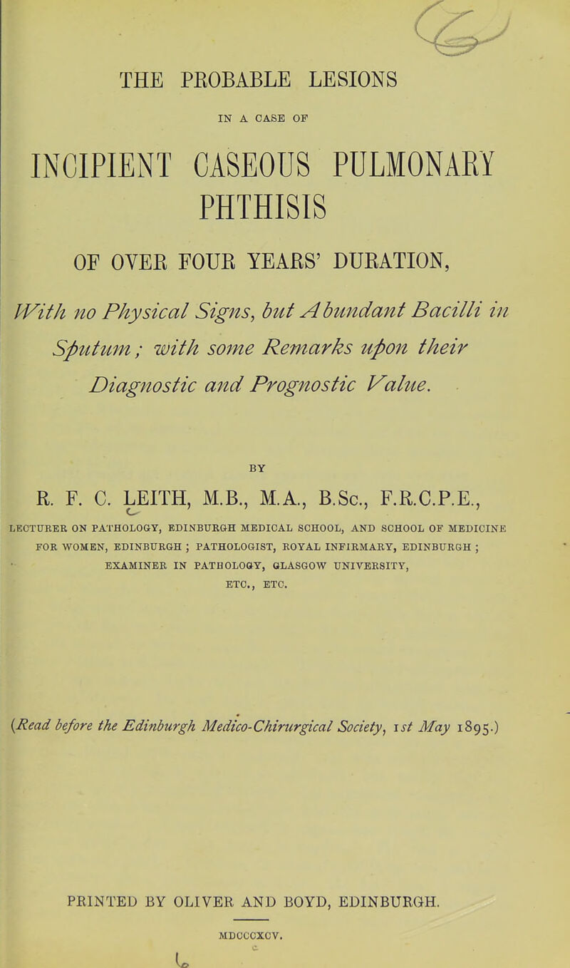 THE PROBABLE LESIONS IN A CASE OF INCIPIENT CASEOUS PULMONARY PHTHISIS OF OVER FOUR YEARS' DURATION, IVith no Physical Signs, but Abundant Bacilli in Spittum; with some Remarks upon their Diagnostic and Prognostic Value. BY R. F. C. LEITH, M.B., M.A., B.Sc, F.R.C.P.E., LECTURER ON PATHOLOGY, EDINBURGH MEDICAL SCHOOL, AND SCHOOL OF MEDICINK FOR WOMEN, EDINBURGH ; PATHOLOGIST, ROYAL INFIRMARY, EDINBURGH ; EXAMINER IN PATDOLOaY, GLASGOW UNIVERSITY, ETC., ETC. {Read before the Edinburgh Medico-Chirurgical Society^ \st May 1895.) PRINTED BY OLIVER AND BOYD, EDINBURGH. MDCCCXCV.