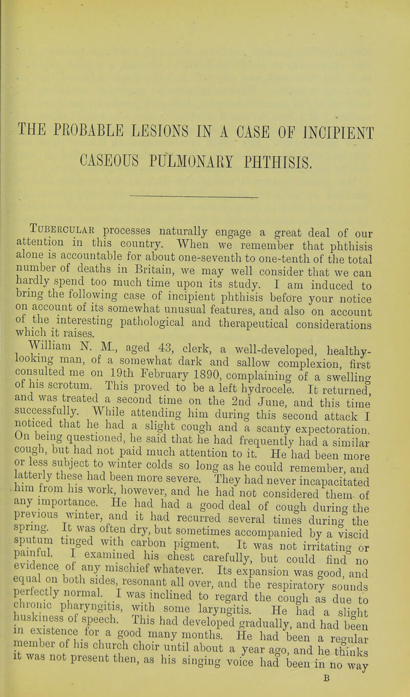 CASEOUS PULMONARY PHTHISIS. Tubercular processes naturally engage a great deal of our attention in this country. When we remember that phthisis alone is accountable for about one-seventh to one-tenth of the total number of deaths in Britain, we may well consider that we can hardly spend too much time upon its study. I am induced to bring the following case of incipient phthisis before your notice on account of its somewhat unusual features, and also on account ot the interesting pathological and therapeutical considerations which it raises. William N. M., aged 43, clerk, a well-developed, healthy- looking man, of a somewhat dark and sallow complexion first consulted me on 19th February 1890, complaining of a sw'ellincr of his scrotum. This proved to be a left hydrocele. It returned'' and was treated a second time on the 2nd June, and this time successfu ly. While attending him during this second attack I noticed that he had a slight cough and a scanty expectoration. On being questioned, he said that he had frequently had a similar cough, but had not paid much attention to it. He had been more or less subject to winter colds so long as he could remember, and latterly these had been more severe. They had never incapacitated .him from his work, however, and he had not considered them of any importance. He had had a good deal of cough during the previous wmter, and it had recurred several tim^s during the spring. It was often dry, but sometimes accompanied by a ?iscid sputum tinged with carbon pigment. It was not irritating or pamtul. I examined his chest carefully, but could find no evidence ol any mischief whatever. Its expansion was good and equal on both sides resonant all over, and the respiratory sounds perfectly normal. _ I was inclined to regard the cough as due to chronic pharyngitis, with some laryngitis. He had a sltht ^ 'V r S- many months. He had been a recrular member of his church choir until about a year ago, and he tWnks It was not present then, as his singing voi'ce had been in no way