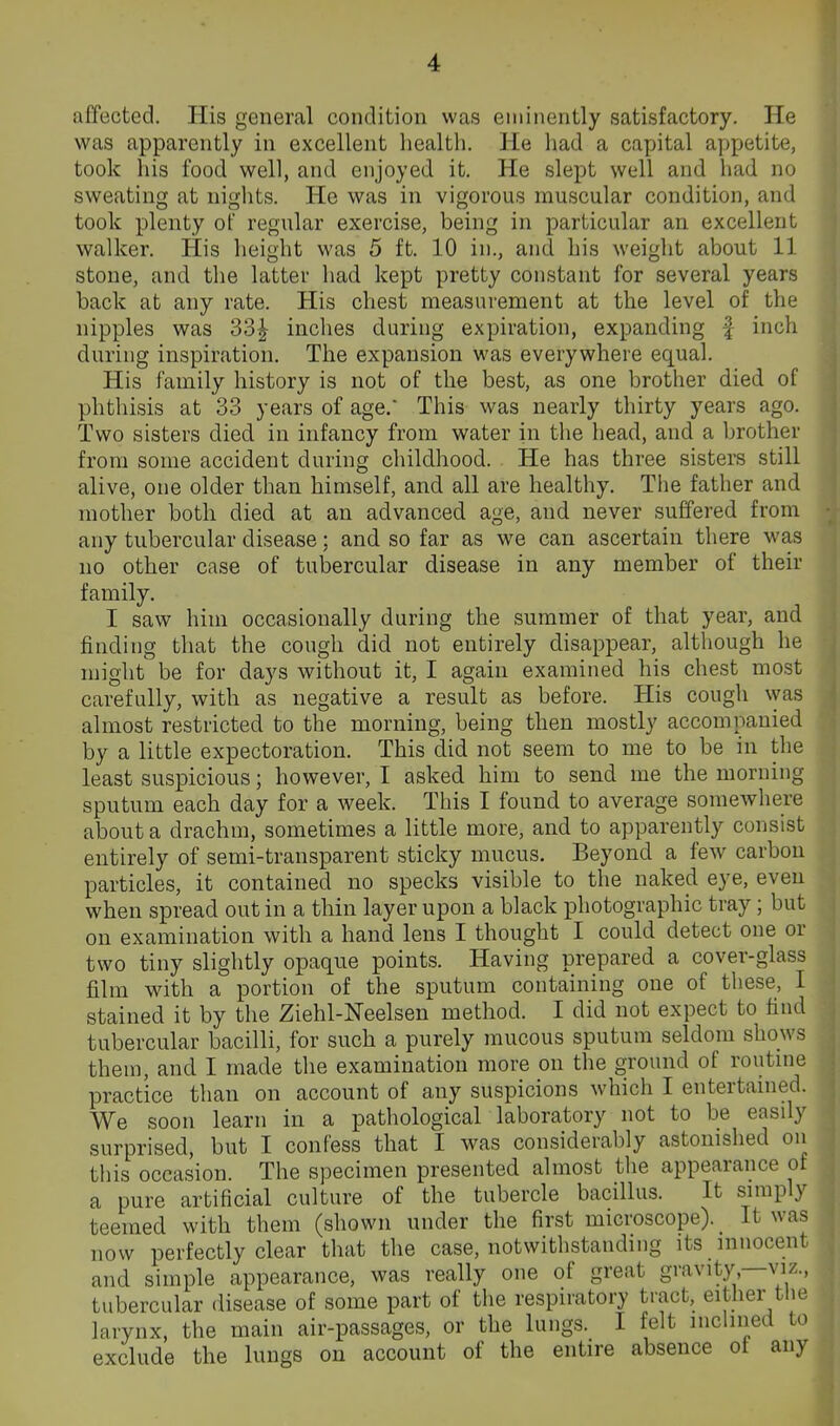 affected. His general condition was eminently satisfactory. He was apparently in excellent health. He had a capital appetite, took his food well, and enjoyed it. He slept well and had no sweating at nights. He was in vigorous muscular condition, and took plenty of regular exercise, being in particular an excellent walker. His height was 5 ft. 10 in., and his weight about 11 stone, and the latter had kept pretty constant for several years back at any rate. His chest measurement at the level of the nipples was 33^ inches during expiration, expanding | inch during inspiration. The expansion was everywhere equal. His family history is not of the best, as one brother died of phthisis at 33 years of age.' This was nearly thirty years ago. Two sisters died in infancy from water in the head, and a brother from some accident during childhood. He has three sisters still alive, one older than himself, and all are healthy. Tiie father and mother both died at an advanced age, and never suffered from any tubercular disease; and so far as we can ascertain there was no other case of tubercular disease in any member of their family. I saw him occasionally during the summer of that year, and finding that the cough did not entirely disappear, although he might be for days without it, I again examined his chest most carefully, with as negative a result as before. His cough \yas almost restricted to the morning, being then mostly accomnanied by a little expectoration. This did not seem to me to be in the least suspicious; however, I asked him to send me the morning sputum each day for a week. This I found to average somewhere about a drachm, sometimes a little more, and to apparently consist entirely of semi-transparent sticky mucus. Beyond a few carbon particles, it contained no specks visible to the naked eye, even when spread out in a thin layer upon a black photographic tray; but on examination with a hand lens I thought I could detect one or two tiny slightly opaque points. Having prepared a cover-glass film with a portion of the sputum containing one of these, I stained it by the Ziehl-Neelsen method. I did not expect to find tubercular bacilli, for such a purely mucous sputum seldom shows them, and I made the examination more on the ground of routme practice than on account of any suspicions which I entertanied. We soon learn in a pathological laboratory not to be easily surprised, but I confess that I was considerably astonished on this occasion. The specimen presented almost the appearance of a pure artificial culture of the tubercle bacillus. It simply teemed with them (shown under the first microscope). It was now perfectly clear that the case, notwithstanding its innocent and simple appearance, was really one of great gravity,—viz., tubercular disease of some part of the respiratory tract, either the larynx, the main air-passages, or the lungs. I felt inclined to exclude the lungs on account of the entire absence ot any