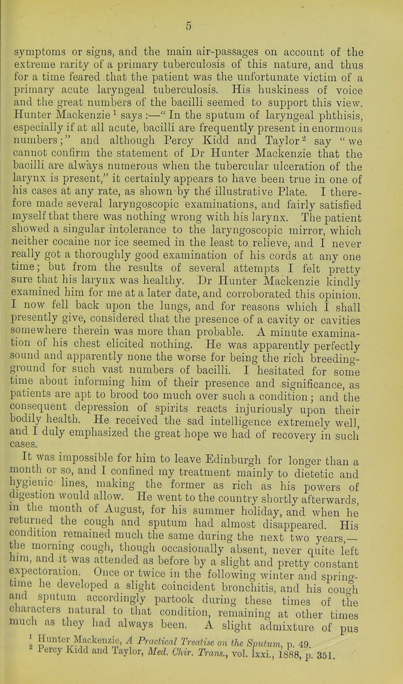 symptoms or signs, and the main air-passages on account of the extreme rarity of a primary tuberculosis of this nature, and thus for a time feared that the patient was the unfortunate victim of a primary acute laryngeal tuberculosis. His huskiness of voice and the great numbers of the bacilli seemed to support this view. Hunter Mackenzie^ says :— In the sputum of laryngeal phthisis, especially if at all acute, bacilli are frequently present in enormous numbers; and although Percy Kidd and Taylor^ say we cannot confirm the statement of Dr Hunter Mackenzie that the bacilli are always numerous when the tubercular ulceration of the larynx is present, it certainly appears to have been true in one of his cases at any rate, as shown by the illustrative Plate. I there- fore made several laryngo.scopic examinations, and fairly satisfied myself that there was nothing wrong with his larynx. The patient showed a singular intolerance to the laryngoscopic mirror, which neither cocaine nor ice seemed in the least to relieve, and I never really got a thoroughly good examination of his cords at any one time; but from the results of several attempts I felt pretty sure that his larynx was healthy. Dr Hunter Mackenzie kindly examined him for me at a later date, and corroborated this opinion. I now fell_ back upon the lungs, and for reasons which I shall presently give, considered that the presence of a cavity or cavities somewhere therein was more than probable. A minute examina- tion of his chest elicited nothing. He was apparently perfectly sound and apparently none the worse for being the rich breeding- ground for such vast numbers of bacilli. I hesitated for some time about informing him of their presence and significance, as patients are apt to brood too much over such a condition; and the consequent depression of spirits reacts injuriously upon their bodily health. He received the sad intelligence extremely well, and I duly emphasized the great hope we had of recovery in such cases. It was impossible for him to leave Edinburgh for longer than a month or so, and I confined my treatment mainly to dietetic and hygienic lines, making the former as rich as his powers of digestion would allow. He went to the country shortly afterwards in the month of August, for his summer holiday, and when he returned the cough and sputum had almost disappeared. His condition remained much the same during the next two years — the morning cough, though occasionally absent, never quite left him, and it was attended as before by a slight and pretty constant expectoration. Once or twice in the following winter and spring- time he developed a slight coincident bronchitis, and his cou5i and sputum accordingly partook during these times of the characters natural to that condition, remaining at other times much as they had always been. A slight admixture of pus 2 g^nter Mackenzie, A Practical Treatise on the SpiUum, p. 49 Percy Kidd and Taylor, Med. Ghir. Trans., vol. Ixxi., 1888, p. 351.