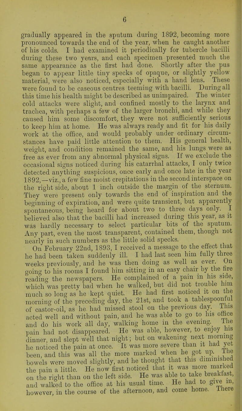 gradually appeared in the sputum during 1892, becoming more pronounced towards the end of the year, when he caught another of his colds. I had examined it periodically for tubercle bacilli during these two years, and each specimen presented much the same appearance as the first had done. Shortly after the pus began to appear little tiny specks of opaque, or slightly yellow material, were also noticed, especially with a hand lens. Tliese were found to be caseous centres teeming with bacilli. During all this time his health might be described as unimpaired. The winter cold attacks were slight, and confined mostly to the larynx and trachea, with perhaps a few of the larger bronchi, and while they caused him some discomfort, they were not sufficiently serious to keep him at home. He was always ready and fit for his daily work at the office, and would probably under ordinary circum- stances have paid little attention to them. His general health, weight, and condition remained the same, and his lungs were as free as ever from any abnormal physical signs. If we exclude the occasional signs noticed during his catarrhal attacks, T only twice detected anything suspicious, once early and once late in the year 1892,—viz., a few fine moist crepitations in the second interspace on the right side, about 1 inch outside the margin of the sternum. They were present only towards the end of inspiration and the beginning of expiration, and were quite transient, but apparently spontaneous, being heard for about two to three days only. I believed also that the bacilli had increased during this year, as it was hardly necessary to select particular bits of the sputum. Any part, even the most transparent, contained them, though not nearly in such numbers as the little solid specks. On February 22ud, 1893, I received a message to the effect that he had been taken suddenly ill. I had last seen him fully three weeks previously, and he was then doing as well as ever. On going to his rooms I found him sitting in an easy chair by the hre readfng the newspapers. He complained of a pain m his side, which was pretty bad when he walked, but did not trouble him much so long as he kept quiet. He had first noticed it on the morning of the preceding day, the 21st, and took a tablespoon ui of castor-oil, as he had missed stool on the previous day. J^us acted well and without pain, and he was able to go to his otbce and do his work all day, walking home in the evening._ ilie pain had not disappeared. He was able, however, to enjoy liis dinner, and slept well that night; but on wakening next morning he noticed the pain at once. It was more severe than it Had yet been, and this was all the more marked when he got up. _ ilie bowels were moved slightly, and he thought tliat this diminished the pain a little. He now first noticed that it was more marked on the right than on the left side. He was able to take breakfast, and walked to the office at his usual time. He had to give in, however, in the course of the afternoon, and come home. iJiere