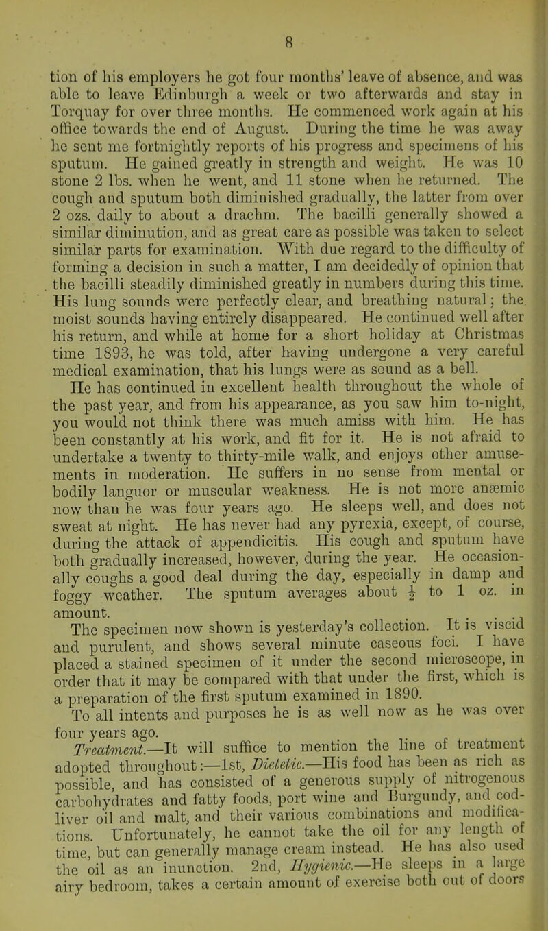 tion of his employers he got four months' leave of absence, and was able to leave Edinburgh a week or two afterwards and stay in Torquay for over three months. He commenced work again at his • office towards the end of August. During the time he was away he sent me fortnightly reports of his progress and specimens of his sputum. He gained greatly in strength and weight. He was 10 stone 2 lbs. when he went, and 11 stone when he returned. The cough and sputum both diminished gradually, the latter from over 2 ozs. daily to about a drachm. The bacilli generally showed a similar diminution, and as great care as possible was taken to select similar parts for examination. With due regard to the difficulty of forming a decision in such a matter, I am decidedly of opinion that tlie bacilli steadily diminished greatly in numbers during this time. His lung sounds were perfectly clear, and breathing natural; the. moist sounds having entirely disappeared. He continued well after his return, and while at home for a short holiday at Christmas time 1893, he was told, after having undergone a very careful medical examination, that his lungs were as sound as a bell. He has continued in excellent health throughout the whole of the past year, and from his appearance, as you saw him to-night, you would not think there was much amiss with him. He has been constantly at his work, and fit for it. He is not afraid to undertake a twenty to thirty-mile walk, and enjoys other amuse- ments in moderation. He suffers in no sense from mental or bodily languor or muscular weakness. He is not more ansemic now than he was four years ago. He sleeps well, and does not sweat at night. He has never had any pyrexia, except, of course, during the attack of appendicitis. His cough and sputum have both gradually increased, however, during the year. He occasion- ally coughs a good deal during the day, especially in damp and foggy weather. The sputum averages about | to 1 oz. in amount. , , The specimen now shown is yesterday's collection. It is viscid and purulent, and shows several minute caseous foci. I have placed a stained specimen of it under the second microscope, in order that it may be compared with that under the first, which is a preparation of the first sputum examined in 1890. To all intents and purposes he is as well now as he was over four years ago. » ^ i. To^eatment.—It will suffice to mention the line of treatment adopted throughout:—1st, Dietetic—ms food has been as rich as possible, and has consisted of a generous supply of nitrogenous carbohydrates and fatty foods, port wine and Burgundy, and cod- liver oil and malt, and their various combinations and modifica- tions. Unfortunately, he cannot take the oil for any length of time but can generally manage cream instead. He has also used the oil as an inunction. 2nd, Hygienic—Rq sleeps in a large airy bedroom, takes a certain amount of exercise both out of door.s