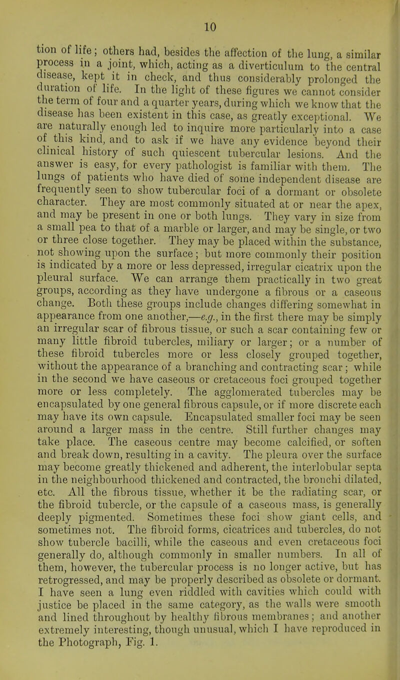 tion of life; others had, besides the affection of the lung, a similar process in a joint, which, acting as a diverticulum to the central disease, kept it in check, and thus considerably prolonged the duration of life. In the light of these figures we cannot consider the term of four and a quarter years, during which we know that the disease has been existent in this case, as greatly exceptional. We are naturally enough led to inquire more particularly into a case of this kind, and to ask if we have any evidence beyond their clinical history of such quiescent tubercular lesions. And the answer is easy, for every pathologist is familiar with them. The lungs of patients wlio have died of some independent disease are frequently seen to show tubercular foci of a dormant or obsolete character. They are most commonly situated at or near the apex, and may be present in one or both lungs. They vary in size from a small pea to that of a marble or larger, and may be single, or two or three close together. They may be placed within the substance, not showing upon the surface; but more commonly their position is indicated by a more or less depressed, irregular cicatrix upon the pleural surface. We can arrange them practically in two great groups, according as they have undergone a fibrous or a caseous change. Both these groups include changes differing somewhat in appearance from one another,—e.g., in the first there may be simply an irregular scar of fibrous tissue, or such a scar containing few or many little fibroid tubercles, miliary or larger; or a number of these fibroid tubercles more or less closely grouped together, without the appearance of a branching and contracting scar; while in the second we have caseous or cretaceous foci grouped together more or less completely. The agglomerated tubercles may be encapsulated by one general fibrous capsule, or if more discrete each may have its own capsule. Encapsulated smaller foci may be seen around a larger mass in the centre. Still further changes may take place. The caseous centre may become calcified, or soften and break down, resulting in a cavity. The pleura over the surface may become greatly thickened and adherent, the interlobular septa in the neighbourhood thickened and contracted, the bronchi dilated, etc. All the fibrous tissue, whether it be the radiating scar, or the fibroid tubercle, or the capsule of a caseous mass, is generally deeply pigmented. Sometimes these foci show giant cells, and sometimes not. The fibroid forms, cicatrices and tubercles, do not show tubercle bacilli, while the caseous and even cretaceous foci generally do, although commonly in smaller numbers. In all of them, however, the tubercular process is no longer active, but has retrogressed, and may be properly described as obsolete or dormant. I have seen a lung even riddled with cavities which could with justice be placed in the same category, as the walls were smooth and lined throughout by healthy (ibrous membranes; and another extremely interesting, though unusual, which I have reproduced in the Photograph, Fig. 1.