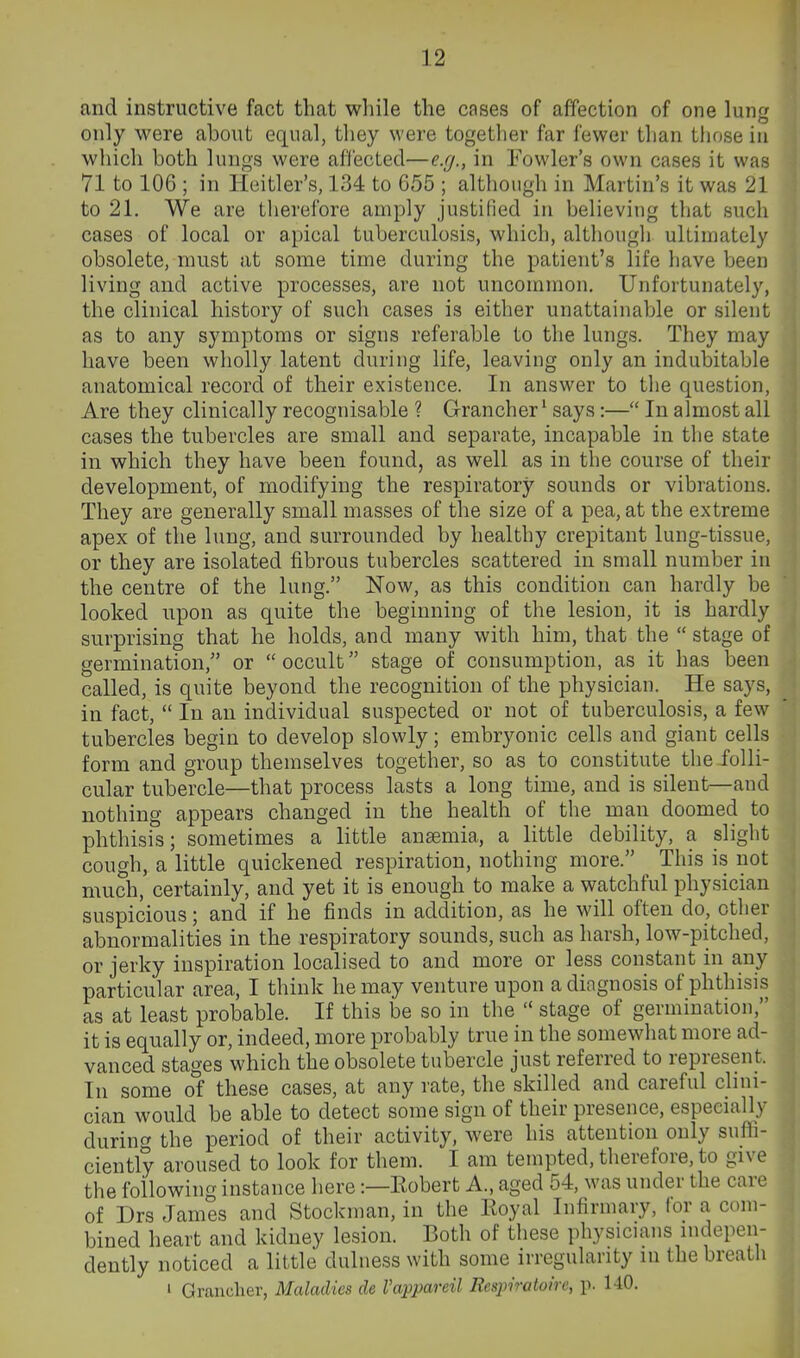 and instructive fact that while the cases of affection of one lun^' only were about equal, they were together far fewer than tliose in which both lungs were af'l'ected—e.g., in Fowler's own cases it was 71 to 106 ; in Heitler's, 134 to 655 ; although in Martin's it was 21 to 21. We are therefore amply justified in believing that such cases of local or apical tuberculosis, which, althougli ultimately obsolete, must at some time during the patient's life have been living and active processes, are not uncommon. Unfortunately, the clinical history of such cases is either unattainable or silent as to any symptoms or signs referable to the lungs. They may have been wholly latent during life, leaving only an indubitable anatomical record of their existence. In answer to tlie question, Are they clinically recognisable ? Grancher' says:— In almost all cases the tubercles are small and separate, incapable in the state in which they have been found, as well as in the course of their development, of modifying the respiratory sounds or vibrations. They are generally small masses of the size of a pea, at the extreme apex of the lung, and surrounded by healthy crepitant lung-tissue, or they are isolated fibrous tubercles scattered in small number in the centre of the lung. Now, as this condition can hardly be looked upon as quite the beginning of the lesion, it is hardly surprising that he holds, and many with him, that the  stage of germination, or  occult stage of consumption, as it has been called, is quite beyond the recognition of the physician. He says, in fact,  In an individual suspected or not of tuberculosis, a few tubercles begin to develop slowly; embryonic cells and giant cells form and group themselves together, so as to constitute the folli- cular tubercle—that process lasts a long time, and is silent—and nothing appears changed in the health of the man doomed to phthisis; sometimes a little anaemia, a little debility, a slight cough, a little quickened respiration, nothing more. This is not much, certainly, and yet it is enough to make a watchful physician suspicious; and if he finds in addition, as he will often do, otlier abnormalities in the respiratory sounds, such as harsh, low-pitched, or jerky inspiration localised to and more or less constant in any particular area, I think he may venture upon a diagnosis of phthisis as at least probable. If this be so in the  stage of germination, it is equally or, indeed, more probably true in the somewliat more ad- vanced stages which the obsolete tubercle just referred to represent. In some of these cases, at any rate, the skilled and careful clini- cian would be able to detect some sign of their presence, especially durinf^ the period of their activity, were his attention only suffi- ciently aroused to look for them. I am tempted, tlierefore, to give the following instance here:—Kobert A., aged 54, was under the care of Drs James and Stockman, in the Eoyal Infirmary, lor a com- bined heart and kidney lesion. Both of these physicians indepen- dently noticed a little dulness with some irregularity m the breath ' Grancher, Maladies de I'appareil Resjm-atoire, p. 140.