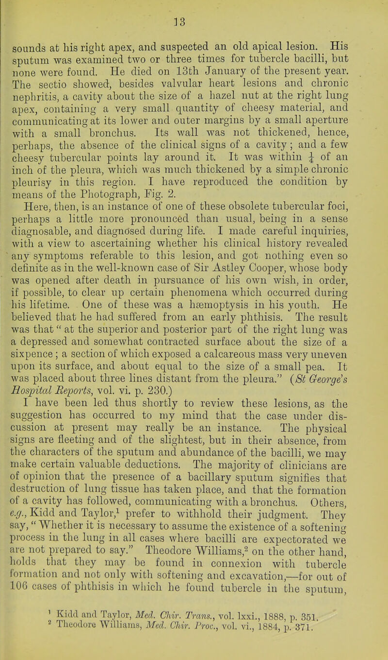 33 sounds at his right apex, and suspected an old apical lesion. His sputum was examined two or three times for tubercle bacilli, but none were found. He died on 13th January of the present year. The sectio showed, besides valvular heart lesions and chronic nephritis, a cavity about the size of a hazel nut at the right lung apex, containing a very small quantity of cheesy material, and communicating at its lower and outer margins by a small aperture with a small bronchus. Its wall was not thickened, hence, perhaps, the absence of the clinical signs of a cavity; and a few cheesy tubercular points lay around it. It was within ^ of an inch of the pleura, which was much thickened by a simple chronic pleurisy in this region. I have reproduced the condition by means of the Photograph, Fig. 2. Here, then, is an instance of one of these obsolete tubercular foci, perhaps a little more pronounced than usual, being in a sense diagnosable, and diagnosed during life. I made careful inquiries, with a view to ascertaining whether his clinical history revealed any symptoms referable to this lesion, and got nothing even so definite as in the well-known case of Sir Astley Cooper, whose body was opened after death in pursuance of his own wish, in order, if possible, to clear up certain phenomena which occurred during his lifetime. One of these was a haemoptysis in his youth. He believed that he had suffered from an early phthisis. The result was that at the superior and posterior part of the right lung was a depressed and somewhat contracted surface about the size of a sixpence; a section of which exposed a calcareous mass very uneven upon its surface, and about equal to the size of a small pea. It was placed about three lines distant from the pleura. (8t George's Hospital jRepo7'ts, vol. vi. p. 230.) I have been led thus shortly to review these lesions, as the suggestion has occurred to my mind that the case under dis- cussion at present may really be an instance. The physical signs are fleeting and of the slightest, but in their absence, from the characters of the sputum and abundance of the bacilli, we may make certain valuable deductions. The majority of clinicians are of opinion that the presence of a bacillary sputum signifies that destruction of lung tissue has taken place, and that the formation of a cavity has followed, communicating with a bronchus. Others, e.g., Kidd and Taylor,i prefer to withhold their judgment. They say, Whether it is necessary to assume the existence of a softening process in the lung in all cases where bacilli are expectorated we are not prepared to say. Theodore Williams,^ on the other hand, holds that they may be found in connexion with tubercle formation and not only with softening and excavation,—for out of 106 cases of phthisis in which he found tubercle in the sputum, 1 Kick! and Taylor, Med. Chir. Trans., vol. Ixxi., 1888, p. 351. 2 Theodore Williams, Med. Chir. Proc, vol. vi., 1884, p. 371.