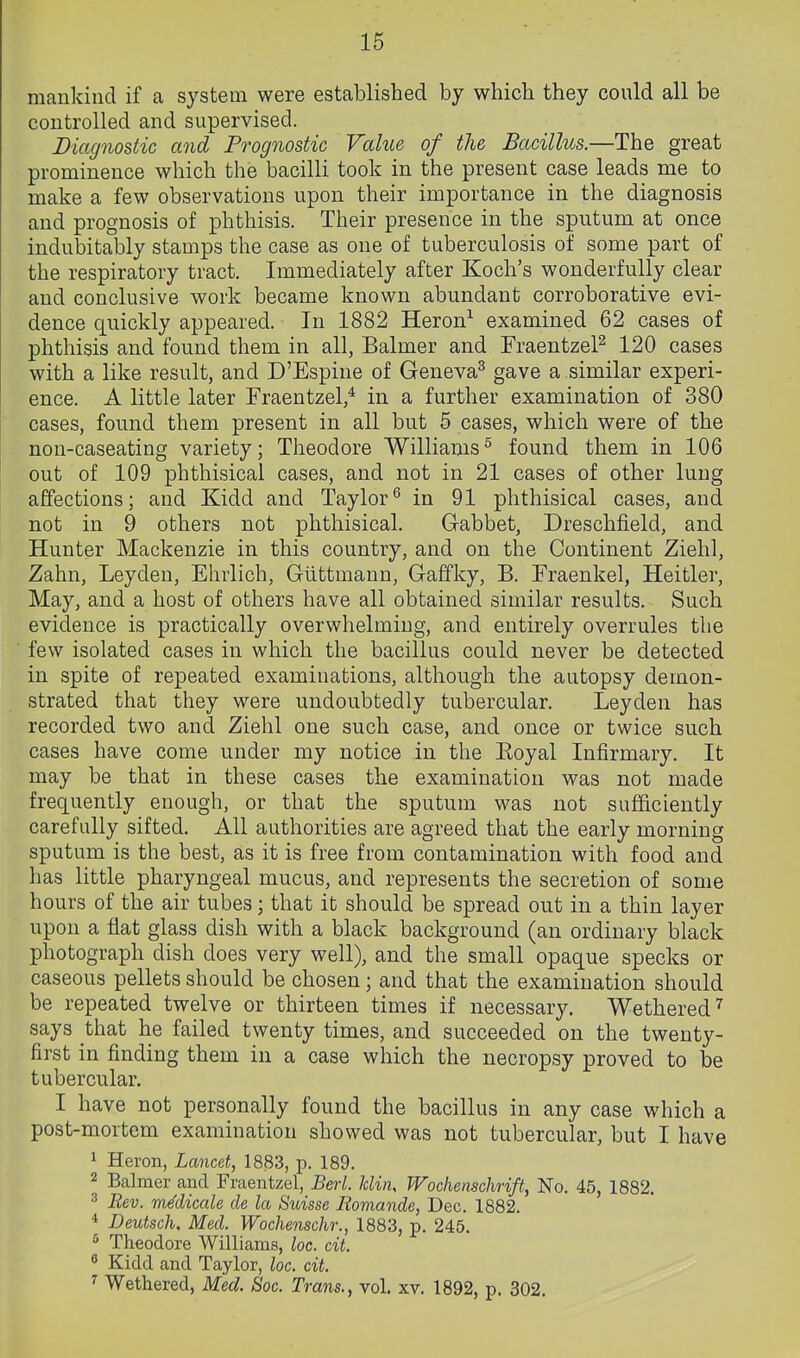 mankind if a system were established by which they could all be controlled and supervised. Diagnostic and Prognostic Value of the Bacillus.—The great prominence which the bacilli took in the present case leads me to make a few observations upon their importance in the diagnosis and prognosis of phthisis. Their presence in the sputum at once indubitably stamps the case as one of tuberculosis of some part of the respiratory tract. Immediately after Koch's wonderfully clear and conclusive work became known abundant corroborative evi- dence quickly appeared. In 1882 Heron^ examined 62 cases of phthisis and found them in all, Balmer and FraentzeP 120 cases with a like result, and D'Espine of Geneva^ gave a similar experi- ence. A little later Fraentzel,* in a further examination of 380 cases, found them present in all but 5 cases, which were of the non-caseating variety; Theodore Williams^ found them in 106 out of 109 phthisical cases, and not in 21 cases of other lung affections; and Kidd and Taylor^ in 91 phthisical cases, and not in 9 others not phthisical. Gabbet, Dreschfield, and Hunter Mackenzie in this country, and on the Continent Ziehl, Zahn, Leyden, Ehrlich, Glittmann, Gaffky, B. Fraenkel, Heitler, May, and a host of others have all obtained similar results. Such evidence is practically overwhelming, and entirely overrules the few isolated cases in which the bacillus could never be detected in spite of repeated examinations, although the autopsy demon- strated that they were undoubtedly tubercular. Leyden has recorded two and Ziehl one such case, and once or twice such cases have come under my notice in the Royal Infirmary. It may be that in these cases the examination was not made frequently enough, or that the sputum was not sufficiently carefully sifted. All authorities are agreed that the early morning sputum is the best, as it is free from contamination with food and has little pharyngeal mucus, and represents the secretion of some hours of the air tubes; that it should be spread out in a thin layer upon a flat glass dish with a black background (an ordinary black photograph dish does very well), and the small opaque specks or caseous pellets should be chosen; and that the examination should be repeated twelve or thirteen times if necessary. Wethered^ says that he failed twenty times, and succeeded on the twenty- first in finding them in a case which the necropsy proved to be tubercular. I have not personally found the bacillus in any case which a post-mortem examination showed was not tubercular, but I have 1 Heron, Lancet, 1883, p. 189. 2 Balmer and Fraentzel, Berl. Idin, Woclienschrift, No. 45, 1882. 3 Rev. m^dicale de la Suisse Romande, Dec. 1882. Deutsche Med. Wochenschr., 1883, p. 245. ^ Theodore Williams, loc. cit. ^ Kidd and Taylor, loc. cit. ^ Wethered, Med. Soc. Trans., vol. xv. 1892, p. 302.