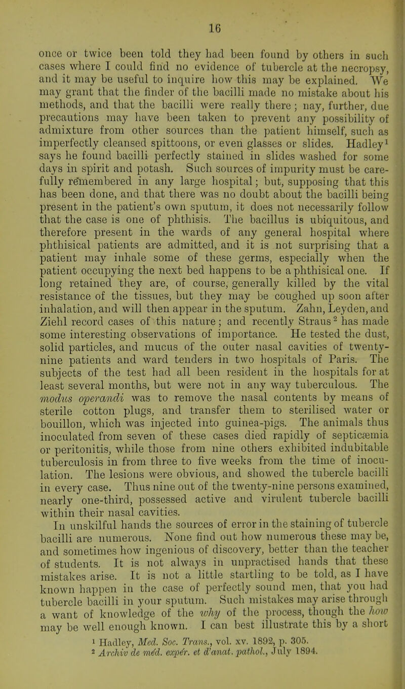 once or twice been told they had been found by others in such cases where I could find no evidence of tubercle at the necropsy, and it may be useful to inquire how this may be explained. We may grant that the finder of the bacilli made no mistake about his methods, and that the bacilli were really there; nay, further, due precautions may have been taken to prevent any possibility of admixture from other sources than the patient himself, such as imperfectly cleansed spittoons, or even glasses or slides. Hadley^ says he found bacilli perfectly stained in slides washed for some days in spirit and potash. Such sources of impurity must be care- fully remembered in any large hospital; but, supposing that this has been done, and that there was no doubt about the bacilli bein^' present in the patient's own sputum, it does not necessarily follow that the case is one of phthisis. The bacillus is ubiquitous, and therefore present in the wards of any general hospital where phthisical patients are admitted, and it is not surprising that a patient may inhale some of these germs, especially when the patient occupying the next bed happens to be a phthisical one. If long retained they are, of course, generally killed by the vital resistance of the tissues, but they may be coughed up soon after inhalation, and will then appear in the sputum. Zahn, Leyden, and Ziehl record cases of this nature; and recently Straus^ has made some interesting observations of im]3ortance. He tested the dust, solid particles, and mucus of the outer nasal cavities of twenty- nine patients and ward tenders in two hospitals of Paris. The subjects of the test had all been resident in the hospitals for at least several months, but were not in any way tuberculous. The modus operandi was to remove the nasal contents by means of sterile cotton plugs, and transfer them to sterilised water or bouillon, which was injected into guinea-pigs. The animals thus inoculated from seven of these cases died rapidly of septicaemia or peritonitis, while those from nine others exhibited indubitable tuberculosis in from three to five weeks from the time of inocu- lation. The lesions were obvious, and showed the tubercle bacilli in every case. Thus nine out of the twenty-nine persons examined, nearly one-third, possessed active and virulent tubercle bacilli within their nasal cavities. In unskilful hands the sources of error in the staining of tubercle bacilli are numerous. None find out how numerous these may be, and sometimes how ingenious of discovery, better than the teacher of students. It is not always in unpractised hands that these mistakes arise. It is not a little startling to be told, as I have known happen in the case of perfectly sound men, that you had tubercle bacilli in your sputum. Such mistakes may arise through a want of knowledge of the why of the process, though the how may be well enough known. I can best illustrate this by a short 1 Hadley, Med. Soc. Trans., vol. xv. 1892, p. 305. 2 Archiv de mM. exp^r. et d'anat, patJiol., J uly 1894.