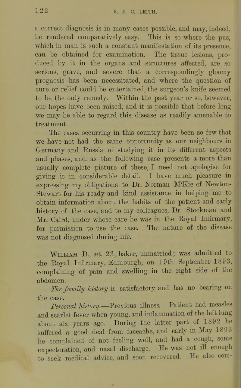 122 a correct diagnosis is in many cases possible, and may, indeed, be rendered comparatively easy. This is so where the pus, which in man is such a constant manifestation of its presence, can be obtained for examination. The tissue lesions, pro- duced by it in the organs and structures affected, are so serious, grave, and severe that a correspondingly gloomy prognosis has been necessitated, and where the question of cure or relief could be entertained, the surgeon's knife seemed to be the only remedy. Within the past year or so, however, our hopes have been raised, and it is possible that before long we may be able to regard this disease as readily amenable to treatment. The cases occurring in this country have been so few that we have not had the same opportunity as our neighbours m Germany and Kussia of studying it in its different aspects and phases, and, as the following case presents a more than usually complete picture of these, I need not apologise for giving it in considerable detail. I have much pleasvire in expressing my obligations to Dr. Norman M'Kie of Newton- Stewart for his ready and kind assistance in helping me to obtain information about the habits of the patient and early history of the case, and to my colleagues. Dr. Stockman and Mr. Caird, under whose care he was in the Eoyal Infirmary, for permission to use the case. The nature of the disease was not diagnosed during life. William D., aet. 23, baker, unmarried; was admitted to the Eoyal Infirmary, Edinburgh, on 19th September 1893, complaining of pain and swelling in the right side of the abdomen. The family history is satisfactory and has no bearing on the case. Personal history.—Previous illness. Patient had measles and scarlet fever when young, and inflammation of the left lung about six years ago. During the latter part of 1892 he suffered a good deal from faceache, and early in May 1893 he complained of not feeling well, and had a cough, some expectoration, and nasal discharge. He was not ill enougli to seek medical advice, and soon recovered. He also com-