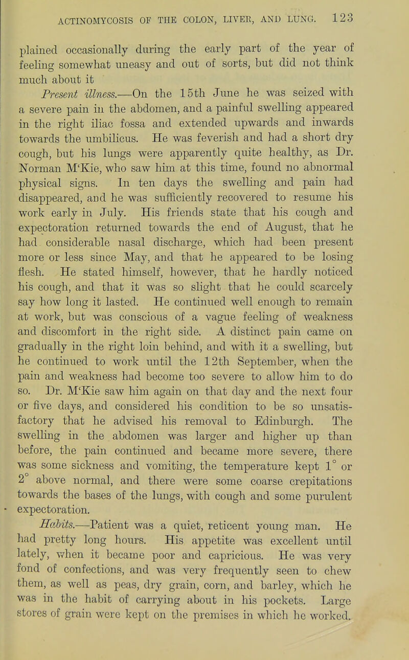 plained occasionally during the early part of the year of feehng somewhat uneasy and out of sorts, but did not thmk much about it Present illness.—On the 15 th Jmie he was seized with a severe pain in the abdomen, and a painful swelling appeared in the right iliac fossa and extended upwards and inwards towards the umbihcus. He was feverish and had a short dry cough, but his lungs were apparently quite healthy, as Dr. Norman M'Kie, who saw hun at this time, found no abnormal physical signs. In ten days the swelUng and pain had disappeared, and he was sufficiently recovered to resume his work early in July. His friends state that his cough and expectoration returned towards the end of August, that he had considerable nasal discharge, which had been present more or less since May, and that he appeared to be losing flesh. He stated himself, however, that he hardly noticed his cough, and that it was so slight that he could scarcely say how long it lasted. He continued well enough to remain at work, but was conscious of a vague feeling of weakness and discomfort in the right side. A distinct pain came on gradually in the right loin behind, and with it a swelling, but he continued to work until the 12th September, when the pain and weakness had become too severe to allow him to do so. Dr. M'Kie saw him again on that day and the next four or five days, and considered his condition to be so unsatis- factory that he advised his removal to Edinburgh. The swelling in the abdomen was larger and higher up than before, the pam continued and became more severe, there was some sickness and vomiting, the temperature kept 1° or 2 above normal, and there were some coarse crepitations towards the bases of the lungs, with cough and some purulent • expectoration. Habits.—Patient was a quiet, reticent young man. He had pretty long hours. His appetite was excellent until lately, v/hen it became poor and capricious. He was very fond of confections, and was very frequently seen to chew them, as well as peas, dry grain, corn, and barley, which he was in the habit of carrying about in his pockets. Large stores of grain were kept on the premises in which he worked.