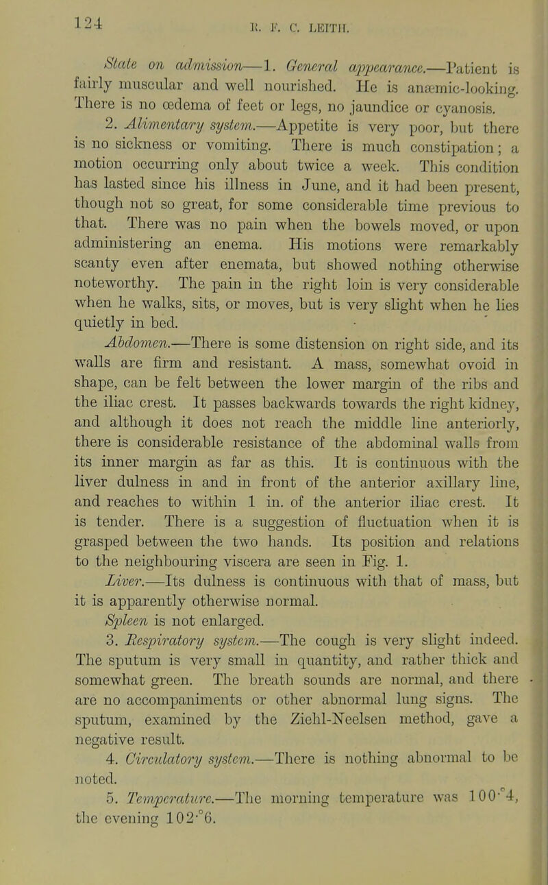 ^lale on admission—1. General appearance.—Patient is fairly muscular and well nourished. He is anftmic-lookiiig. There is no oedema of feet or legs, no jaundice or cyanosis. 2. Alimentary system.—Appetite is very poor, but there is no sickness or vomiting. There is much constiijation; a motion occurring only about twice a week. This condition has lasted since his illness in June, and it had been present, though not so great, for some considerable time previous to that. There was no pain when the bowels moved, or upon administering an enema. His motions were remarkably scanty even after enemata, but showed nothing otherwise noteworthy. The pain in the right loin is very considerable when he walks, sits, or moves, but is very slight when he lies quietly in bed. Abdomen.—There is some distension on right side, and its walls are firm and resistant. A mass, somewhat ovoid in shape, can be felt between the lower margin of the ribs and the iliac crest. It passes backwards towards the right kidne}', and although it does not reach the middle line anteriorly, there is considerable resistance of the abdominal walls from its inner margin as far as this. It is continuous with the liver dulness m and in front of the anterior axillary line, and reaches to within 1 in. of the anterior iliac crest. It is tender. There is a suggestion of fluctuation when it is grasped between the two hands. Its position and relations to the neighbouring viscera are seen in Fig. 1. Liver.—Its dulness is continuous with that of mass, but it is apparently otherwise normal. Spleen is not enlarged. 3. Respiratory system.—The cough is very slight indeed. The sputum is very small in quantity, and rather thick and somewhat green. The breath sounds are normal, and there are no accompaniments or other abnormal lung signs. The sputum, examined by the Ziehl-Neelsen method, gave a negative result. 4. Circulatory system.—There is nothing abnormal to be noted. 5. Temperature.—The morning temperature was 100-''4, the evening 102°6.