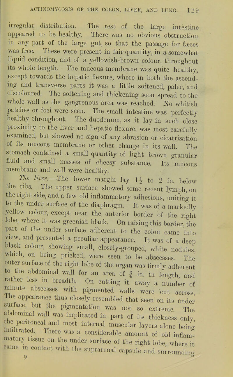 irregular distribution. The rest of the large intestine appeared to be healthy. There was no obvious obstruction in any part of the large gut, so that the passage for faces was free. These were present in fair quantity, in a somewhat liquid condition, and of a yellowish-brown colour, throughout its whole length. The mucous membrane was quite healthy, except towards the hepatic flexure, where in both the ascend- ing and transverse parts it was a little softened, paler, and discoloured. The softening and thickening soon spread to the whole wall as the gangrenous area was reached. No whitish patches or foci were seen. The small intestine was perfectly healthy throughout. The duodenum, as it lay in such close proxmiity to the liver and hepatic flexure, was most carefully examined, but showed no sign of any abrasion or cicatrisation of its mucous membrane or other change in its wall. The stomach contained a small quantity of light brown granular fluid and small masses of cheesy substance. Its''mucous membrane and wall were healthy. The liver.~T\-iQ lower margin lay to 2 in. below the ribs. The upper surface showed some recent lymph, on the right side, and a few old inflammatory adhesions, uniting it to the under surface of the diaphragm. It was of a markedly yellow colour, except near the anterior border of the rio-ht lobe, where it was greenish black. On raising this border, the part of tlie under surface adherent to the colon came into view, and presented a pecuUar appearance. It was of a deep black colour, showing small, closely-grouped, white nodules which, on being pricked, were seen to be abscesses The outer surface of the right lobe of the organ was firmly adherent to the abdominal wall for an area of f in. in length and rather less in breadth. On cutting it away a number of mmute abscesses with pigmented walls were cut across Ihe appearance thus closely resembled that seen on its under suriace, but the pigmentation was not so extreme The abdominal wall was implicated in part of its thickness onlv the peritoneal and most internal muscular layers alone being inhltrated. Ihere was a considerable amount of old inflam matory tissue on the under surface of the right lobe where it came m contact wit], the suprarenal capsule and sumundi,