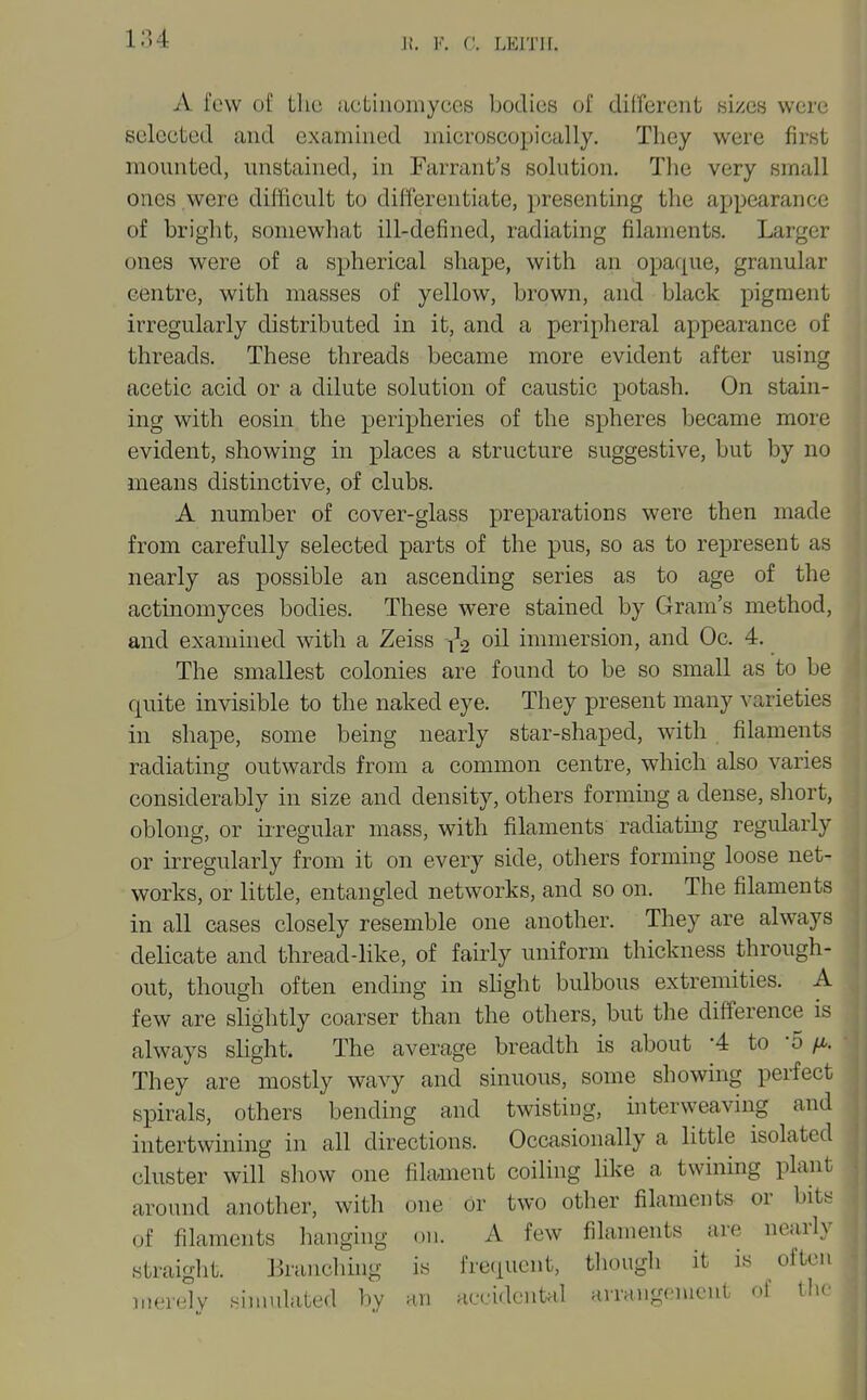 If. l'\ C. LEITII. A few of the iictiuomyccs bodies of dilfercnt h'izqh were selected and examined microscopically. They were first mounted, unstained, in Farrant's solution. The very small ones were difficult to differentiate, presenting the appearance of bright, somewhat ill-defined, radiating filaments. Larger ones were of a spherical shape, with an opaque, granular centre, with masses of yellow, brown, ancl black pigment irregularly distributed in it, and a peripheral appearance of threads. These threads became more evident after using acetic acid or a dilute solution of caustic potash. On stain- ing with eosin the peripheries of the spheres became more evident, showing in places a structure suggestive, but by no means distinctive, of clubs. A number of cover-glass preparations were then made from carefully selected parts of the pus, so as to represent as nearly as possible an ascending series as to age of the actinomyces bodies. These were stained by Gram's method, and examined with a Zeiss oil immersion, and Oc. 4. The smallest colonies are found to be so small as to be quite invisible to the naked eye. They present many varieties in shape, some being nearly star-shaped, with filaments radiating outwards from a common centre, which also varies considerably in size and density, others forming a dense, sliort, oblong, or irregular mass, with filaments radiating regularly or irregularly from it on every side, others forming loose net- works, or little, entangled networks, and so on. The filaments in all cases closely resemble one another. They are always delicate and thread-like, of fairly uniform thickness through- out, though often ending in shght bulbous extremities. A few are slightly coarser than the others, but the difference is always slight. The average breadth is about '4 to -5 They are mostly wavy and sinuous, some showing perfect spirals, others bending and twisting, interweaving and intertwining in all directions. Occasionally a little isolated cluster will show one filament coiling like a twining plant around another, with one or two other filaments or bits of fdaments hanging on. A few filaments are nearl> straiglit. Branching is fre(iuent, tliough it is often merelv sinudated bv an accidenUd Hrrangcmcut of the I