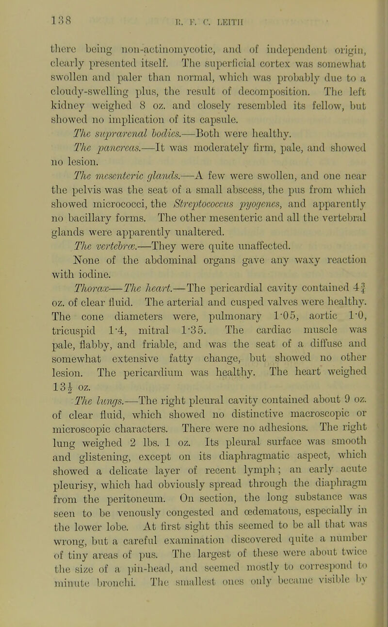 tlicrc being iiou-actiuoinycotic, and of independent origin, clearly presented itself. The snperlicial cortex was somewliat swollen and paler than normal, whicli was probably due to a cloudy-swelling plus, the result of decomposition. The left kidney weighed 8 oz. and closely resembled its fellow, but showed no implication of its capsule. 2Vie suprarenal bodies.—Both were healthy. The panereas.—It was moderately firm, pale, and showed no lesion. The mesenteric glands.—A few were swollen, and one near the pelvis was the seat of a small abscess, the pus from which showed micrococci, the Strej)tococcus pyogenes, and apparently no bacillary forms. The other mesenteric and all the vertebral glands were apparently unaltered. The vertehrc.—They were quite unaffected. None of the abdominal organs gave any waxy reaction with iodine. Thorax—The heart.—The pericardial cavity contained 4f oz. of clear fluid. The arterial and cusped valves were healthy. The cone diameters were, pulmonary 1'05, aortic I'O, tricuspid 1-4, mitral 1-35. The cardiac muscle was pale, flabby, and friable, and was the seat of a diffuse and somewhat extensive fatty change, but showed no other lesion. The pericardium was healthy. The heart weighed 13| oz. The lungs.—The right pleural cavity contained about 9 oz. of clear fluid, which showed no distinctive macroscopic or microscopic characters. There were no adhesions. The right lung weighed 2 lbs. 1 oz. Its pleural surface was smooth and glistening, except on its diaphragmatic aspect, which showed a delicate layer of recent lymph; an early acute pleurisy, which had obviously spread through the diaphragm from the peritoneum. On section, the long substance was seen to be venously congested and (Edematous, especially in the lower lobe. At flrst sight this seemed to be all that was wrong, but a careful examination discovered quite a number of tiny areas of pus. The largest of these were about twice the size of a pin-head, and seemed mostly to correspond to minute bronclii. The smallest ones only became visible l>y