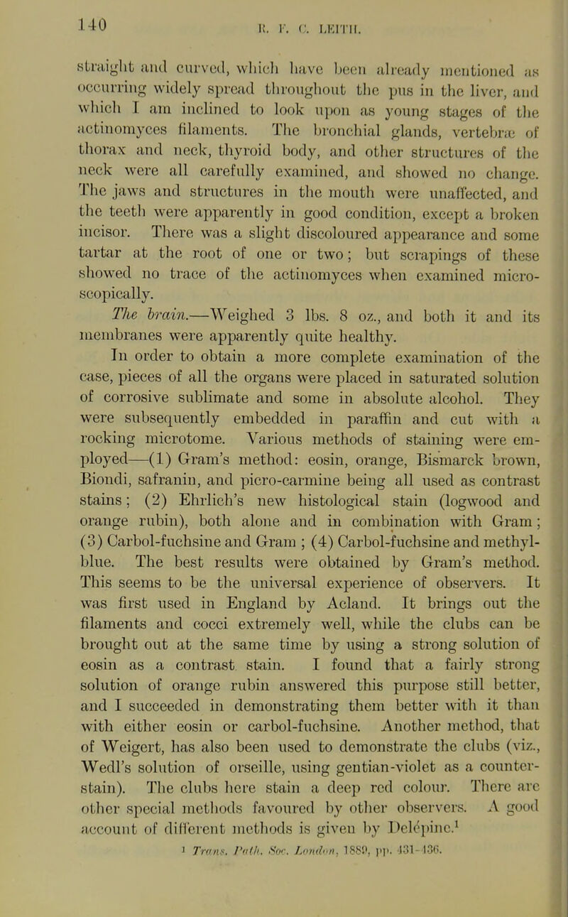 sUuight and curved, wliicli liuvo bccMi ali-eady iiKiiitioued as occuiTiiig widely spread througliout the pus in the liver, and which I am inclined to look upon as young stages of tlie actinomyces filaments. The bronchial glands, vertebne of thorax and neck, thyroid body, and other structures of the neck were all carefully examined, and shov^ed no change. The jaws and structures in the mouth were unaffected, and the teeth were apparently in good condition, except a broken incisor. There was a slight discoloured appearance and some tartar at the root of one or two; but scrapings of these showed no trace of the actinomyces when examined micro- scopically. The brain.—Weighed 3 lbs. 8 oz., and both it and its membranes were apparently quite healthy. In order to obtain a more complete examination of the case, pieces of all the organs were placed in saturated solution of corrosive sublimate and some in absolute alcohol. They were subsequently embedded in paraffin and cut with a, rocking microtome. Various methods of staining were em- ployed—(1) Gram's method: eosin, orange, Bismarck brown, Biondi, safranin, and picro-carmine being all used as contrast stains; (2) Ehrlich's new histological stain (logwood and orange rubin), both alone and in combination with Gram; (3) Carbol-fuchsine and Gram ; (4) Carbol-fuchsine and methyl- blue. The best results were obtained by Gram's method. This seems to be the universal experience of observers. It was first used in England by Acland. It brings out the filaments and cocci extremely well, while the clubs can be brought out at the same time by using a strong solution of eosin as a contrast stain. I found that a fairly strong solution of orange rubin answered this purpose still better, and I succeeded in demonstrating them better with it than with either eosin or carbol-fuchsine. Another method, tliat of Weigert, has also been used to demonstrate the clubs (viz., Wedl's solution of orseille, using gentian-violet as a counter- stain). The clubs here stain a deep red colour. There are other special metliods favoured by other observers. A good account of dilferent methods is given by I)el(^pinc.^ I Tranf. I'i'ih. Soc. London, 1880, i.].. .131- I3C>.