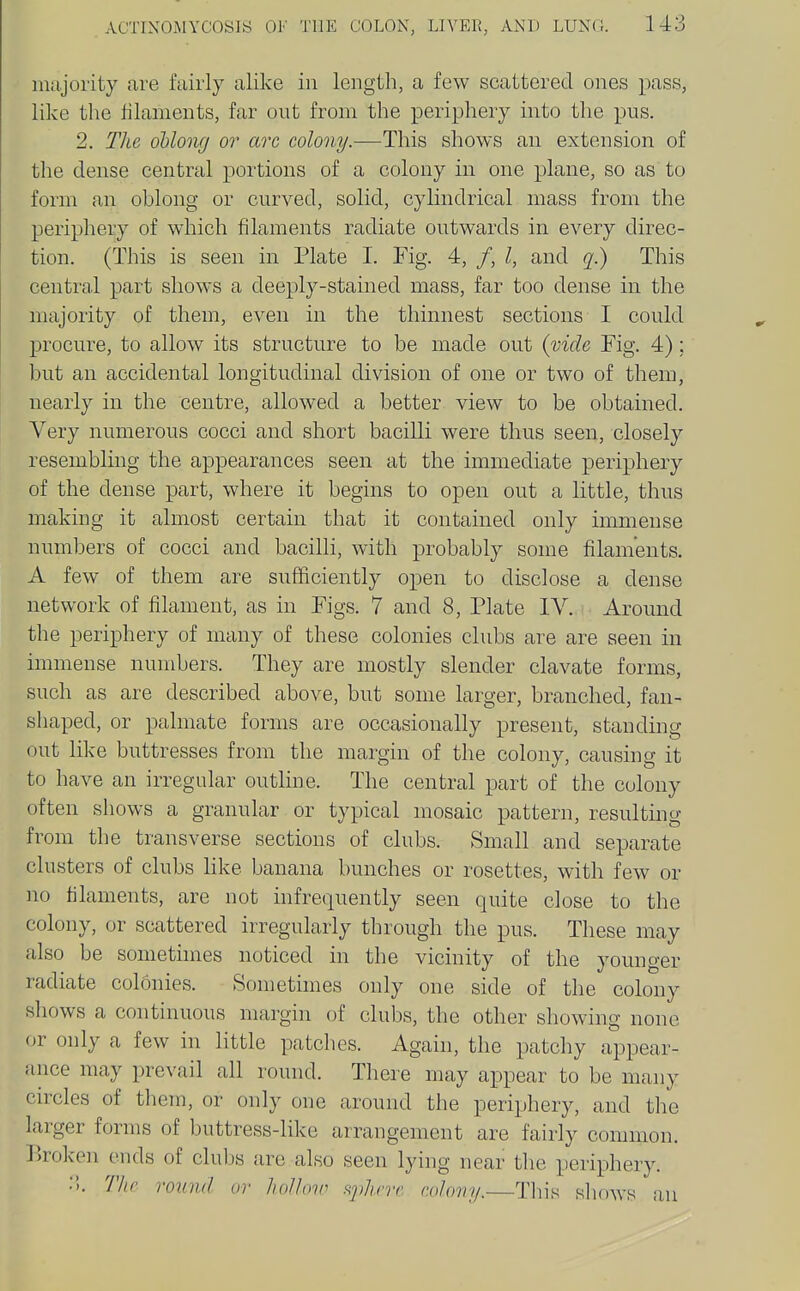 iiiiijority are fairly alike in length, a few scattered ones pass, like the filaments, far out from the periphery into the pus. 2. The oblong 07' arc colony.—This shows an extension of the dense central portions of a colony in one plane, so as to form an oblong or curved, solid, cylindrical mass from the periphery of which filaments radiate outwards in every direc- tion. (This is seen in Plate I. Fig. 4, /, /, and q.) This central part shows a deeply-stained mass, far too dense in the majority of them, even in the thinnest sections I could procure, to allow its structure to be made out {vide Fig. 4); but an accidental longitudinal division of one or two of them, nearly in the centre, allowed a better view to be obtained. Very numerous cocci and short bacilli were thus seen, closely resembling the appearances seen at the immediate periphery of the dense part, where it begins to open out a little, thus making it almost certain that it contained only immense numbers of cocci and bacilli, with probably some filaments. A few of them are sufficiently open to disclose a dense network of filament, as in Figs. 7 and 8, Plate IV. Around the periphery of many of these colonies clubs are are seen in immense numbers. They are mostly slender clavate forms, such as are described above, but some larger, branched, fan- shaped, or palmate forms are occasionally present, standing out like buttresses from the margin of the colony, causing it to have an irregular outline. The central part of the colony often shows a granular or typical mosaic pattern, resulting from the transverse sections of clubs. Small and separate clusters of clubs like banana bunches or rosettes, with few or no filaments, are not infrequently seen quite close to the colony, or scattered irregularly through the pus. These may also be sometimes noticed in the vicinity of the younger radiate col6nies. Sometimes only one side of the colony shows a continuous margin of clubs, the other showing none or only a few in little patches. Again, the patchy appear- ance may prevail all round. There may appear to be many circles of them, or only one around the periphery, and the larger forms of buttress-like arrangement are fairly common, broken ends of cluljs are also seen lying near the periphery. :5. Tlie round or holloir <<phnr r.olovy.—Tliis shows an