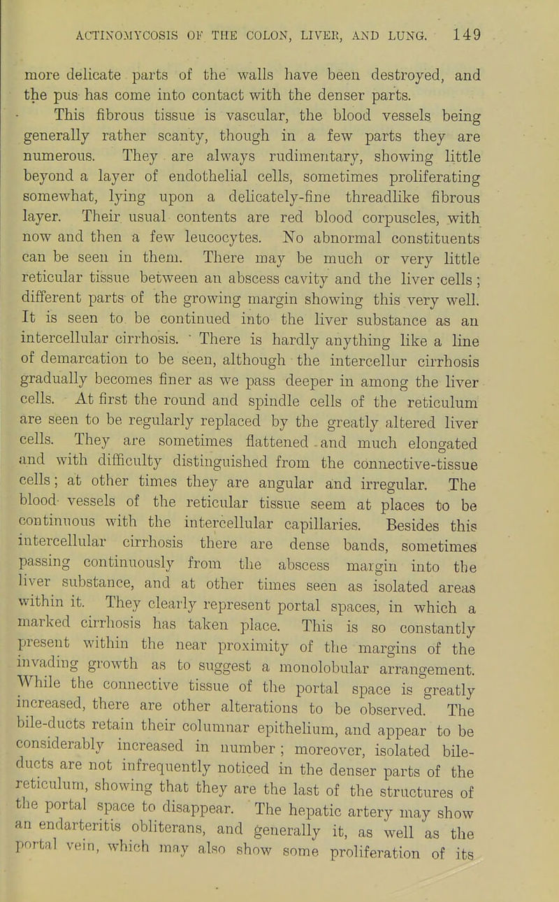 more delicate parts of the walls have been destroyed, and the pus has come into contact with the denser parts. This fibrous tissue is vascular, the blood vessels being generally rather scanty, though in a few parts they are numerous. They are always rudimentary, showing little beyond a layer of endothelial cells, sometimes proliferating somewhat, lying upon a delicately-fine threadlike fibrous layer. Their usual contents are red blood corpuscles, with now and then a few leucocytes. No abnormal constituents can be seen in them. There may be much or very little reticular tissue between an abscess cavity and the liver cells; different parts of the growing margin showing this very well. It is seen to be continued into the liver substance as an intercellular cirrhosis. • There is hardly anything like a line of demarcation to be seen, although the intercellur cirrhosis gradually becomes finer as we pass deeper in among the liver cells. At first the round and spindle cells of the reticulum are seen to be regularly replaced by the greatly altered liver cells. They are sometimes flattened . and much elongated and with difficulty distinguished from the connective-tissue cells; at other times they are angular and irregular. The blood- vessels of the reticular tissue seem at places to be continuous with the intercellular capillaries. Besides this intercellular cirrhosis there are dense bands, sometimes passing continuously from the abscess margin into the liver^ substance, and at other times seen as isolated areas within it. They clearly represent portal spaces, in which a marked cirrhosis has taken place. This is so constantly present within the near proximity of the margins of the invading growth as to suggest a monolobular arrangement. While the connective tissue of the portal space is greatly nicreased, there are other alterations to be observed. The bile-ducts retain their columnar epithelium, and appear to be considerably increased in number; moreover, isolated bile- ducts are not infrequently noticed in the denser parts of the reticulum, showing that they are the last of the structures of the portal space to disappear. The hepatic artery may show an endarteritis obliterans, and generally it, as well as the portal vem, which may also show some proliferation of its