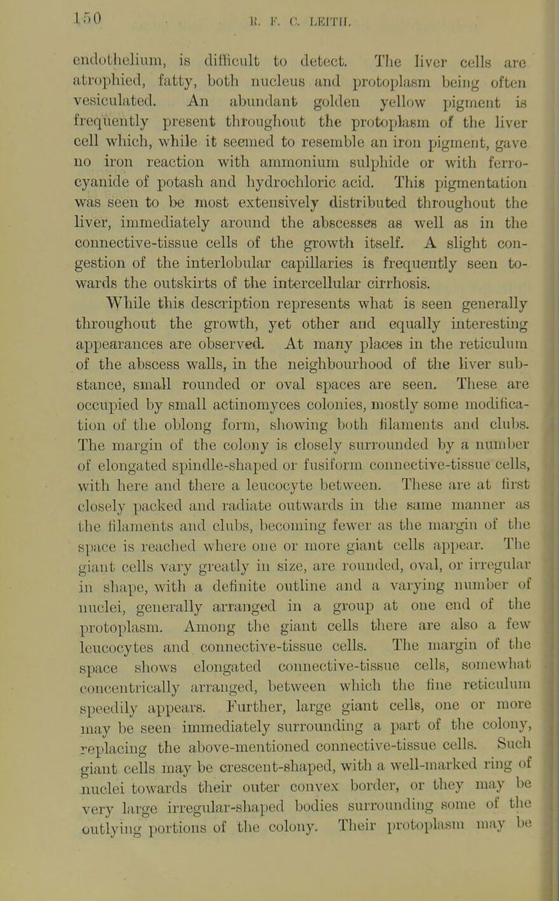 cndutlielium, is difficult to detect. Tlie liver cells are atrophied, fatty, both nucleus and protoplasm being often vesiculated. An abundant golden yellow pigment is frequently present throughout the protoplasm of the liver cell which, while it seemed to resemble an iron pigment, gave no iron reaction with ammonium sulphide or with ferro- cyanide of potash and hydrochloric acid. This pigmentation was seen to be most extensively distributed throughout the liver, immediately around the abscesses as well as in the connective-tissue cells of the growth itself, A slight con- gestion of the interlobular capillaries is frequently seen to- wards the outskirts of the intercellular cirrhosis. While this description represents what is seen generally throughout the growth, yet other and equally interesting appearances are observed. At many places in the reticulum of the abscess walls, in the neighbourhood of the liver sub- stance, small rounded or oval spaces are seen. These are occupied by small actinomyces colonies, mostly some modifica- tion of the oblong form, sliowing both filaments and cIuIjs. The margin of the colony is closely surrounded by a number of elongated spindle-shaped or fusiform connective-tissue cells, with here and there a leucocyte between. These are at first closely packed and radiate outwards in the same manner as the filaments and clubs, becoming fewer as the margin of the space is reached where one or more giant cells appear. The giant cells vary greatly in size, are rounded, oval, or irregular in shape, with a definite outline and a varying number of nuclei, generally arranged in a group at one end of the protoplasm. Among the giant cells there are also a few leucocytes and connective-tissue cells. The margin of the space shows elongated connective-tissue cells, somewhat concentrically arranged, between which the fine reticulum speedily appears. Further, large giant cells, one or more may be seen immediately surroundhig a part of the colony, replacing the above-mentioned connective-tissue cells. Such giant cells may be crescent-shaped, with a well-marked ring of nuclei towards their outer convex border, or they may be very large irregular-shaped bodies surrounding some of the outlying portions of the colony. Their protoplasm may be