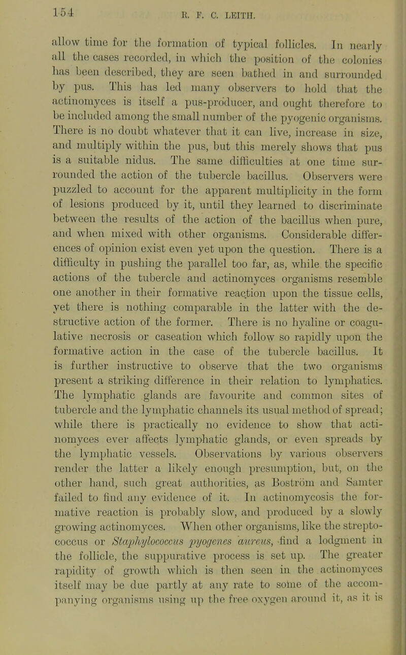 allow time fur tlic f(jnnation of typical f(jllicles. In nearly all the cases recorded, in which the position of the colonies has been described, they are seen batlied in and surrounded by pus. This lias led many observers to hold that tlie actinomyces is itself a pus-prdducer, and ought therefore t(j be included among the small number of the pyogenic organisms. There is no doubt whatever that it can live, increase in size, and multiply within the pus, but this merely shows that pus is a suitable nidus. The same difficulties at one time sur- rounded the action of the tubercle bacillus. Observers were puzzled to account for the apparent multiplicity in the form of lesions produced by it, until they learned to discriminate between the results of the action of the bacillus when pure, and when mixed with other organisms. Considerable differ- ences of opinion exist even yet upon the question. There is a difficulty in pushing the parallel too far, as, while the specific actions of the tubercle and actinomyces organisms resemble one another in their formative reaction upon the tissue cells, yet there is nothing comparable in the latter with the de- structive action of the former. There is no hyaline or coagu- lative necrosis or caseation which follo^y so rapidly upon tlie formative action in the case of the tubercle bacillus. It is further instructive to observe that the two organisms present a striking difference in their relation to lymphatics. The lymphatic glands are favourite and common sites of tubercle and the lymphatic channels its usual method of spread; while there is practically no evidence to show that acti- nomyces ever affects lymphatic glands, or even spreads by the lymphatic vessels. Observations by various observers render the latter a likely enough presumption, but, on the other hand, such great authorities, as Bostrom and Samter failed to find any evidence of it. In actinomycosis the for- mative reaction is probably slow, and produced by a slowly growing actinomyces. When other organisms, like the strepto- coccus or Staphylococcus pyogenes aureus, -find a lodgment in the follicle, the suppurative process is set up. The greater rapidity of growth which is then seen in tlie actinomyces itself may be due partly at any rate to solne of the accom- panying organisms using up tbe free oxygen around it, as it is