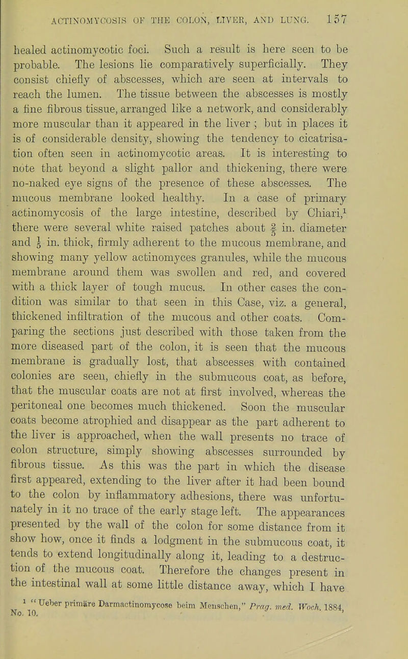 healed actinomycotic foci. Such a result is here seen to be probable. The lesions lie comparatively superficially. They consist chiefly of abscesses, which are seen at intervals to reach the lumen. The tissue between the abscesses is mostly a fine fibrous tissue, arranged like a network, and considerably more muscular than it appeared in the liver ; but in places it is of considerable density, showing the tendency to cicatrisa- tion often seen in actinomycotic areas. It is interesting to note that beyond a slight pallor and thickening, there were no-naked eye signs of the presence of these abscesses. The mucous membrane looked healthy. In of primary actinomycosis of the large intestine, described by Chiari,^ there were several white raised patches about | in. diameter and 5 in. thick, firmly adherent to the mucous membrane, and showing many yellow actinomyces granules, while the mucous membrane around them was swollen and red, and covered with a thick layer of tough mucus. In other cases the con- dition was similar to that seen in this Case, viz. a general, thickened infiltration of the mucous and other coats. Com- paring the sections just described with those taken from the more diseased part of the colon, it is seen that the mucous membrane is gradually lost, that abscesses with contained colonies are seen, chiefly in the submucous coat, as before, that the muscular coats are not at first involved, whereas the peritoneal one becomes much thickened. Soon the muscular coats become atrophied and disappear as the part adherent to the liver is approached, when the wall presents no trace of colon structure, simply showing abscesses surrounded by fibrous tissue. As this was the part in which the disease first appeared, extendmg to the liver after it had been bound to the colon by inflammatory adhesions, there was unfortu- nately in it no trace of the early stage left. The appearances presented by the wall of the colon for some distance from it show how, once it finds a lodgment in the submucous coat, it tends to extend longitudmally along it, leading to a destruc- tion of the mucous coat. Therefore the changes present in the intestinal wall at some little distance away, which I have 1 Ueber primare Darmactinomycose beim Meuachen, Prag. med. Woch 1884 No. 10, '